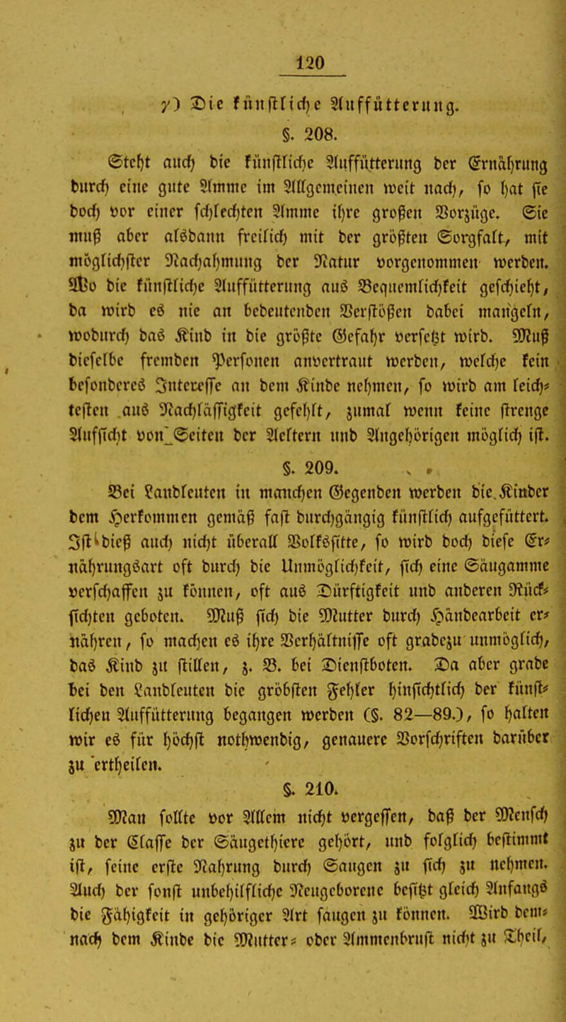 y) Die fiinftricfjc Sdtffüttcnutg. §. 208. <Stel)t aitcfj bie fiiitfiricfic 9(uffütterung ber (5rnaf)rung tiivd) eine gute Sfntntc im Stffgcm.cincn weit nadj, fo ()at ftc bod) ttor einer fd)fe(f)ten SImme if)re großen SSorjüge. 6ic muß ober oföbann frcifid) mit ber größten (Sorgfaft, mit m6g[id)(ler 9^ac^)nf)mnng ber S^atnr vorgenommen »erben. 9l?o bie fiinl^ridje Slnffiitterung aui 53equcmnd)feit gefc^ie^t/ ba wirb eö nie an bebentcnbcn SSerfloßen babei mangefn, wobnrd) baö Äinb in bie größte ©cfa^r ücrfc^t wirb. Wlü^ biefclbe frembcn ^Vrfoncn nnvicrtraut werben, wcfdjc fein befonbcreö 3«teccf]e an bem j?inbe nehmen, fo wirb am feid)* teilen anö 5iad)rdfTigfeit gefc()ft, jnmaf wenn feine flrcngc S(uffTd)t öonl^eiten ber Slcftern unb 2lngef)örigen mögtid) ifl. §. 209. . . S5ei ?anbrcnten in maiid)cn ©egenben werben bic.Äinber bem 5;»erfommcn gemäß faft bnrdjgängig fiinflfid) aufgefüttert. Sfl^bieß and) nidjt überaU aSofföfttte, fo wirb boc^ biefe dxf jia^rungöart oft burd) bie Unmögfidjfcit, fid» eine ©angamme »erfd)ajfcn ju fönnen, oft auö Sürftigfeit unb anberen 9?ücf=' f{d)tcn geboten. 50?uß ffd) bie fluttet burd) ^^änbearbeit er* itäfjren, fo mad)en eö i^re SScr^äftnilfe oft grabeju unmögfid), baö Äinb ju fliUen, j. S3. bei 2)ienfibotcn. 2)a aber grabe Bei ben ^anbfeuten bie grbbften gef)fer fjinfidjtfic^ ber fünft* nd)eu 2(uffitttcrung begangen werben C§. 82—89.), fo [)arten wir eö für ^öd)(l notftwenbig, genauere 2Sorfd)riften barübcr iu ert^eiCen. §. 210. SWan foirtc i)or STttein md)t üergeffen, baß ber «OTcnfd) ju ber Sfaffe ber ©äuget^icrc gef)ört, unb fofgrid) bcflimmt ift, feine erftc 5Tfaf)rung burdj (Saugen ju fidj ju ue{)mcn. aiud) ber fonfl uubel)ilf(id;e 5«cugcborene befi^t gleich Stufongö bie gäf)igfcit in gehöriger 3(rt fangen ju fönnen. SBirb bem« rtad> bem Äinbc bie SWutter* ober 2(mmcnbruft nidjtju Xijcil,