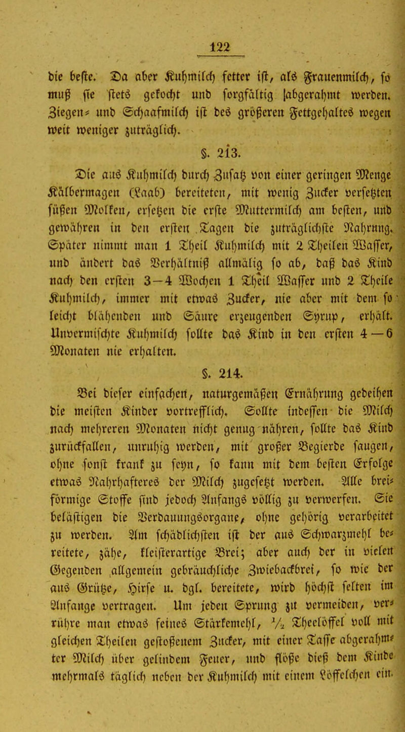 bic ^>ef^c. 2)a aber Äu^mifcf) fetter ifl, afö ^rauenmUcf), fo muß jic fletö 9cfocf)t unb forgfärtig |a6geral)mt werben. 3tegen* unb @rf)aafmifcf) i|l beö gropcrcn ^cttgcljatteö wegen weit weniger iutragfid). §. 213. 25ic aitö Äuf)niifd) burc^ 3iifa<3 won einer geringen 5!J?engc 5taf0ermagen (i*aab) bereiteten, mit wenig ^wdcv üerfe^ten füßen ü)?o[fen, evfel^en bie crflc 5[>?uttermifcf) am bellen, unb gewäf)ren in ben erften Sagen bie jutragriitfte 9^al)r«ng. ©pviter nimmt man 1 ;t()eit Än()mifcf) mit 2 j;i)eiten Sßaffer, «nb änbcrt baö aScr()a(tniß aUmarig fo ab, iaf baö Äinb nari) ben erflen 3—4 ffioc^en 1 Xijiil ffiaffer unb 2 Zi)dk Änl)mild}, immer mit etwaö 3u<fer, nie aber mit bem fo [cidjt bla()enben nnb ©dnre erjeugenben ®t)rup, erl)äft. Unöermifdjte Äul)mifdj foUte baö Äinb in ben erflen 4—6 SOionaten nie erl}aften. §. 214. Sei bicfer cinfadjeil, naturgemafien @rnä(}rnng gebei^en bie meiflen Äinber öortrejfrid), ©oßte inbeffen bie 9)?ifd) nad) mel)reren 5!)ionaten nid)t genug nä()ren, fottte baö Äinb guriirffaUen, itnrul)ig werben, mit großer S3egierbe fangen, o()ne fonft franf ju fcpn, fo fann mit bem bellen Srfofge ctwaö 5ia()rf)aftereä ber Ttiid) jugefeljt werben. Mc brei# förmige ©toffe finb jebod) 5(nfangö übttig ju verwerfen, ©ie befafligcn bie SScrbauungöorgane/ o()nc gcl)örig »erarbeitet ju werben. Stm fd)äbrid)|len i|l ber auö ®djwarjmel)f be* reitcte, $äf)e, ffei|lerartige S3rei; aber aud) ber in «icfcn ©egenben .altgemein gcbräud^ndjc S^icbacfbret, fo wie ber anö ®rü$e, ^irfe u. bgf. bereitete, wirb ^öd)|l fetten im 9tnfangc «ertragen. Um jeben ®?5rung j« »crmeibcn, »er< riil)rc man etwaö feineö ©tärfemel)!. Vi, Xf)eefbffer yoU mit gfcidjcn XijciUn ge|loßcnem 3ucfer, mit einer Zn^fc abgerafjm? tcr £0?ird) über gctinbem geuer, nnb flöße bieß bem Äinbc ntel)rmalö tüglid) neben ber Äuljmild; mit einem ?öffefd)en ein.