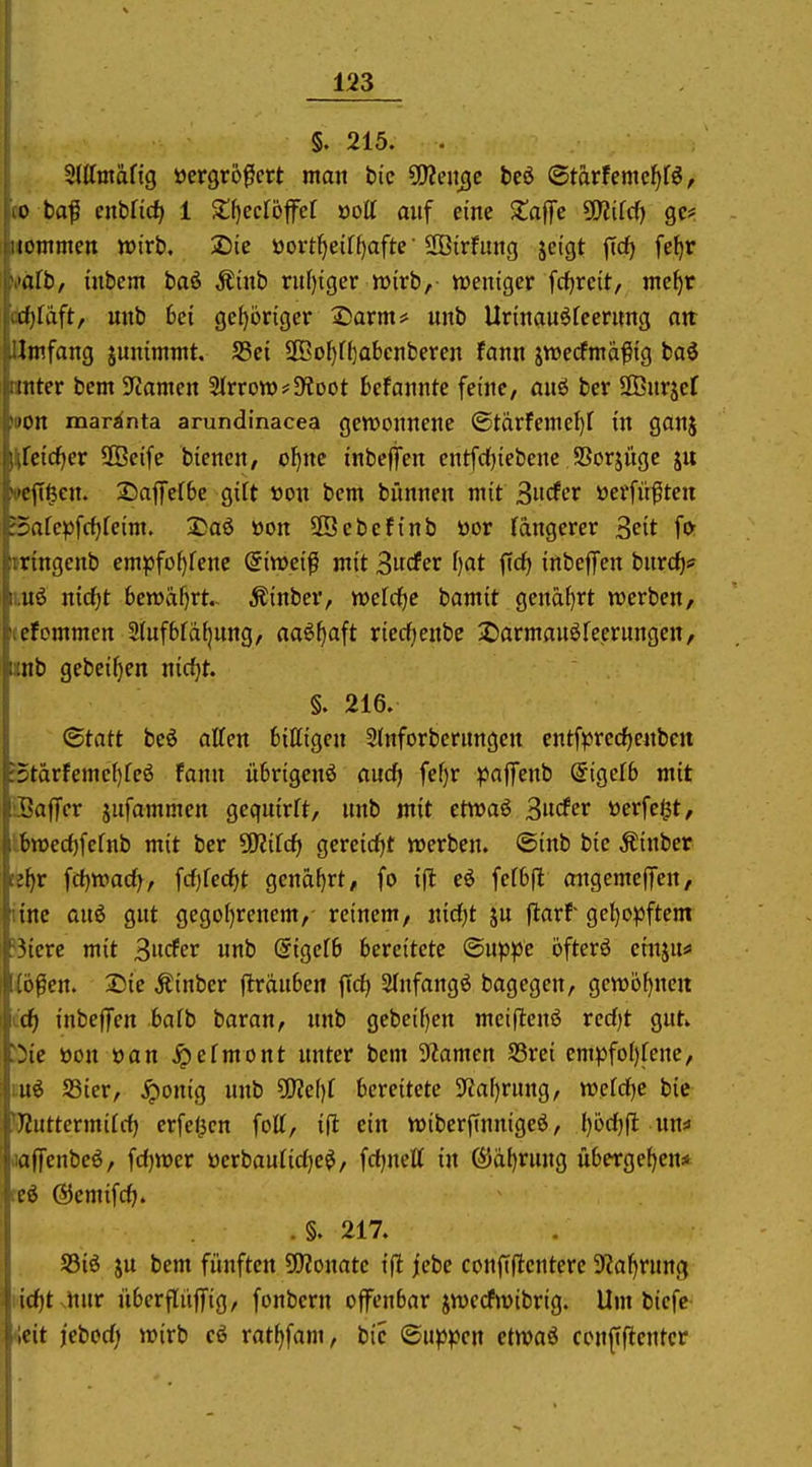 §. 215. . Stttmäfig öcrgro^ert man bic ^en^e teö ©tarfemcl^r^, CO ba^ enbüd) 1 S^eclöfel »ott auf eine $taf[c SIlifcf) gc# itömmen wirb, 2)ic üovt^etff)afte Söirfung jcigt <Td) fe^r »•»afb, inbcm baö Äinb ruf)iger wirb, weniger frfjrcit, mc^r (ädf)fdft, unb 6ci gehöriger Ssarm* unb Urinauöfeerung an: Umfang junimmt. S5ei 2Bol)f()abcnberen fann jwecfntäfig baö unter bcm 3fcanien ^vvoWffRoot Befanntc feine, auö ber Sßnrjef tpon mar^nta arundinacea gewonnene ©tärfeme^f in ganj l^fcicfier SOBeife biencn, o^nc inbefiTen cntfdfjiebene Sßorjüge ju »ejT^cn. 2)a|fef6e gilt üon bem bünnen mit ^iidcv üerfü^ten Safepfc^fcim. 2)a6 »on SBebefinb öor längerer Seit for mngenb cmpfo()fenc @iweiß mit Swöffi^ f)flt ftrf) inbeffen bnrc^* ii;U6 nicfit 6ewaf)rt.. Äinber, wcrdf)e bamit gena{)rt werben, leefommen 2(ufbfa^ung, aaöf)aft riedfjenbe 2)armau6reerungen, iinb gebeif)en nidjt. §. 216. (Statt be6 äffen billigen Slnforbernngen cntfpred^enben :5tärfemel)feö fann nbrigenö and} fef)r paffenb @igel6 mit iSaffcr jufammen gequirlt, unb mit etwaö 3«rfer öerfe^t, I6wecl)fclnb mit ber SRilc^ gercicf^t werben, ©inb bie Äinber tefir fc^wad^, frf)lecf)t genarrt, fo ift eö felbfl migemefTen, ünc auö gut gegol)renem, reinem, nidjt ju jlarf gel)o)3ftem ?3icrc mit ^ndev unb (5igel6 bereitete (Biippc öfterö einju*» liofen. Sie Äinber (Irduben ftd) Slnfangö bagegen, gcwöf^neu (d) inbejfen balb baran, unb gebeif)en mciflenö rcd)t gut^ '5ic öon öan jpelmont unter bcm 9?amen S3rei cmpfoI)lcne, tuö SSier, ^onig unb Wlc\)l bereitete 3?a[)rung, wetd)C bie Wuttermild) erfef^cn foll, i(l ein wiberfinnigeö, ()üd)(l un« aaffcnbcö, fdjwer öerbaulidje^, fd)neÄ in (5)dl)rung übergeben* Ki ©cmifd). .§. 217. S3iö ju bem fünften ^fflomtc ifl jebe confiflenterc S^al^rung Kid^t nur überflüffig, fonbcrn offenbar jwccfwibrig. Um bicfc- <eit j'ebod; wirb cö ratf^fam, bie ©u^pen ctwaö confiftentcr
