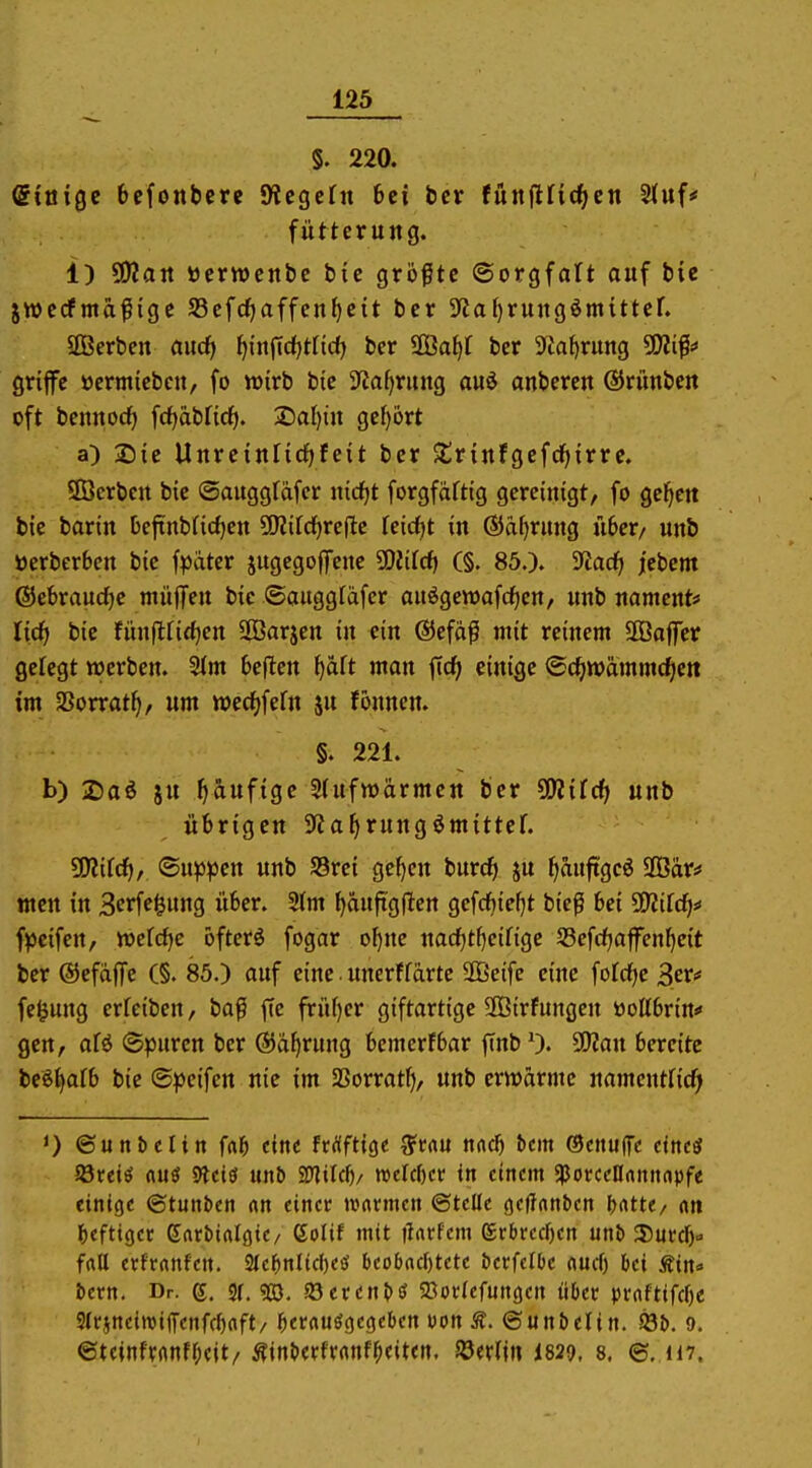 §. 220. ©laige 6cfonbcrc S^cgcfn 6ci bcr fünjiric^en Stuf* fütterung. 1) ?D2att öerwcnbc btc größte ©orgfatt auf bie jwcrfma^ige 95cfcf)affcn^c{t bcr 9'iaf)rung^mittcf. äBerben aucf| {^i'nfidljtrtd) bcr äBa^f bcr 9Ja^rung ^ip griffe ttermicbcn, fo wirb bic 3ta^rung auö anbercu ®runbe« oft bcmtocf) fdjabficf). 2)al)iu gef)6rt a) Sic Uurciurid^fcit bcr $triufgcfrf|{rrc. ÜÖcrbctt bic ©auggtäfcr nidjt forgfdftig gereinigt, fo gc^ett bie bariu beftnbricf)cu ünifdjrefle feidfjt in @af>rnng ü6cr/ unb öcrberbcn bic fpater jugegojfenc 50iifcf> (§. 85.)» ^ad) j[cbcm (SJeferauc^c rnüffcu bic ©augglafcr anögett)afcf)en, unb namcnt« lief) bie fünfirirf)cn SOBarjcn in ein ®efaß mit reinem SGBajfcr gefegt werben. 2im 6eflcn f)aft man ficf> einige ©c^iwammc^en im aSorrat^, um wecf^fefn ju fönnen. §. 221. b) 2)aö iu f)aufigc 5(ufn)ärmctt bcr SKifc^ unb übrigen SJJafjrungömittcf. ^iid), <Bi\^pen unb 58re{ ge^cn burcf) ju ^aujtgcö 9Bar* tnctt in 3erfe^ung über. 2(m ^äuftgflen gefchie^t bieß bei SO^ifdj* f^cifcn, wdd)c öftcrö fogar o^nc nac^tfieifigc S3cfrfjafcn^eit bcr ©cfdjTe (§. 85.) auf eine. unerffarte 2ßeife eine iotctje SeJ* fe^ung erfeiben, ba^i fte frü()cr giftartige SBirfungen öoCtbrin* gen, aU (Spuren bcr ®d^rung bemcrfbar flnb 0. 90?an bereite bcSJiafb bie «S^Jcifen nie im SBorratl), unb erwärme namcntfidPl *) ©unbelin M eine frrtftige ^vm nad) bm (Bcnu^e dnc£f Söreiö auö Slctö unb 2>]ifrf)/ roeW)cc in einem ^ovcetlmnapft einige ©tunben «n einer »vamen ©teile (jeffnnben ()rttt</ «n l&efttgec entbirtlflie/ ßolif mit ikrfem grbrecf)en unb 35ufd)» fatt erfrnnfen. 2(e{)nltd)eö beobachtete öerfelbe rtucf) bei Äin«- bern. Dr. 6. sr. 93}. Söeren^ö ^öorfefungen über pt:rtftifrf)c 3(t'jnein3i(Tenfrf)nft/ ^eranögegeben Don ©unbelin. iQb. 9. ©teinftrtnff;eit/ Äinberfvrtnf^eiten. 58ertin I829, 8. ©,H7,