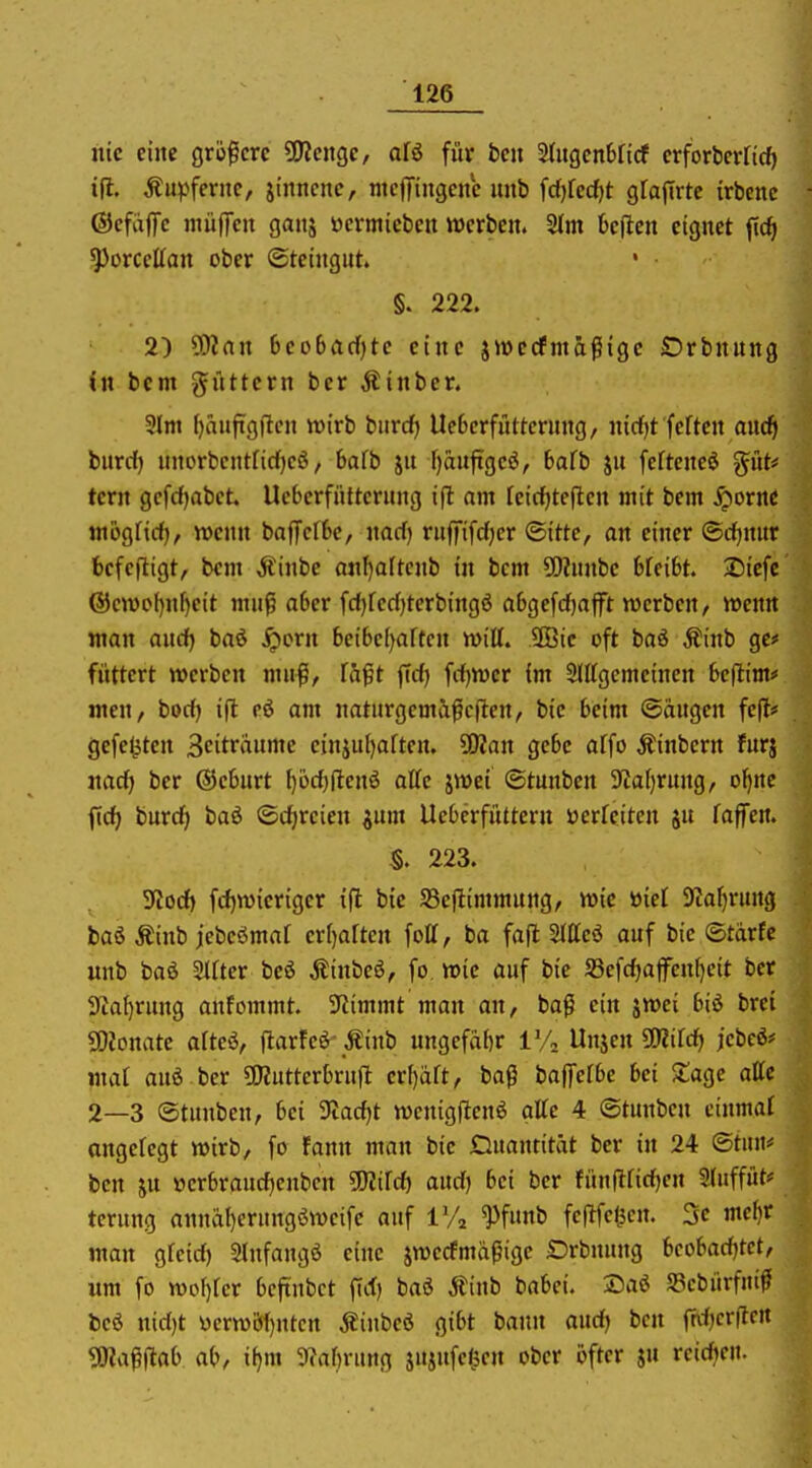nie eine Qxi^cxc ÜJJenge, ofö für bcu 2lugcn6ficf crforterHcf) ifl. kupferne, jtnncne, ntcfiTingcnc itnb ^d)kd)t gfafirtc irbcne ©efaflTc müfTcn ganj öcrmicbcu werben. 2(m befien eignet jtcfi ^orccKan ober Steingut. ' §. 222. 2) SKan 6co6flrf)tc eine jiüecfma^igc Orbnnng in bcm füttern bcr jlinber. 3lni f)äufigflcn tt)irb bitrd) Uebcrfattcrnng, nirf)t fcften mic^i burd) nnorbcntfirf)cö / bafb ju f)an|tgcö, 6afb jn fefteneö giits' tern gcfrf)abct. Ucbcrfiitterung ifl am reirfjtcjlen mit bem Sporne mctgfid), wenn baffclbc, nad) ruffifd)cr ©itte, an einer ©djnitr befcjligt, bem Äinbe anf)altcnb in bcm 5[)?nnbc bfcibt. Sicfc (5icn)of)nl)eit muß aber fd)rcd)terbingö a6ge[d)afft werben, wenn man aud) baö ^orn beibe()artcn Witt. 5Bic oft baö Äinb ge# füttert werben mu|S, Taft fid) fd)Wcr im SJttgemcinen beflim* jnen, bod) i(l cö am naturgcma^cften, bie beim ©äugen fcfl# gefeilten Scitraumc cinjui)aftcn. SOJan gebe affo Äinbern furj nad) ber Geburt ()öc^(lenö äffe jwei ©tunben 9IaI)rung, ol^ne ftd) burc^ baö ©dircien ^um Ucbcrfüttern öerfeiten ju faffen. S. 223. Stod) fd)wieriger ifl bie SSejlimmung/ wie loid Slafjrung baß Äinb jebcömaf crf)aften foU, ba fajl Sltteö auf bie ©tarfc unb baö SIfter beö Äinbeö, fo wie auf bie S5efd)ajfenf)eit ber lUa^rung anfommt. Stimmt man an, ba^ ein jwei biö brei SOJonate afteö, ftarFeß-Äinb ungcfabr VA Unjen ÜRild) jcbeö* maf auö ber ÜKuttcrbrufl erl)äft, ba0 baffefbe bei Sage attc 2—3 ©tunben, bei 9tad)t wenigfienö attc 4 ©tunben einmal angeregt wirb, fo fann man bie Quantität ber in 24 ®t»»# bcn ju öcrbraudjenbcn ^Kifd) aud) bei ber fünflfidjcn 3(uffüt# tcrung annäl)erungöweife auf VA ^fimb fc|lfc<K«- 3« ^^^^ man gfeid) Slnfangö eine jwecfmäpigc Drbnung bcobadjtct, um fo wof)rcr bcftnbct fid) baö Äinb babci. ®aö 58cbiirf«i^f bcö nid)t I3erwbf)ntcn jiinbeö gibt bann aud) bcn ^rdjcvftcn «JKa^jlab ab, il)m 3^af)rung jujufci^en ober ijftcr ju rcidjen.