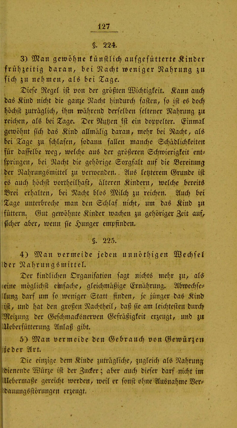 §. 224. 3) ?9?ait gewogne füitflfid^ aufgefütterte Äinbcr früf)jeitig barait, bei yia(i}t weniger 3ffaf>ruitg j« fidf) ju nebmen, afö bei ^age. Sicfc D'iegcf ifl öon bcr größten aSic^tigfcit Äann aitdf baö Äinb nidjt bic ganje 3^arf)t ()inburdf) faflcn/ fo ijl eß boc^ Ijod}^ jutragfirf), t^m n>ä{)rcnb berfefben fcftener 9Ja^ritng jii re{dE)en, afö bei Stage. 3Der 9iii(Kn ein bo^Dpcfter. (5tnmaf getüofjnt ftcf» baö Äinb attmäfig baran, nief)r bei 3?a(J)t, afö bei XaQc ju fc^fafen, fobann falten mandfje @cf)ablicf)feiten für baffttbe weg, weldjc auö ber größeren ©c^wierigfeit ent* fpringcn, bei ?{adf)t bie gcf)örigc ©o.rgfaft auf bie S3ereitung ber 3fJal)rungöm{ttef ju öcrwcnben. - 2luö festerem @runbe ifl eö oucf) [)ücf)j!t öortf)eif()aft, äftcren Äinbern, wefd^e bereite SSrei erraffen, bei 9iad)t bfoö 5!)?i[d^ ju re{cf)cn. 3(udf> bei S!agc uuterbrecf)c man ben ©d^Iaf nicfjt, um baö Äinb ju füttern, ©ut gett)o[)nte Äinber wacficn ju gef)6riger Seit auf, fic^er aber, wenn fie junger cmp|tnben. §. 225. , 4) ?02an »ernteibe jeben unnotf)igen SGBed^fef Iber 3fial)rungömittef. 2)cr finbrid)en £)rganifation fagt nid^tß ntef}r ju, af^ tcine mogfidjfl einfad)e, greidjmäßigc @rnäf>rung. Slbwcc^fe;* llung barf um fo weniger ©tatt ftnben, je jünger baö Äinb lift, unb ()at ben großen ?tad^t()eif, baß ffe am feidjteftcn burd^ fSIeijung bcr ©efdjmacföncröen ÖJcfräßigfeit erjeugt, unb jii Uleberfütterung Slnfaß gibt. 5) ?0?an öermcibe ben ©ebroud) üon GJewürjeii ifcber 2lrt. IDie einjige bem Äinbc jutragfic^e, jugfeid) afö D^aljrun^ ptcnenbe ffiürje ifl ber Bucfcr; aber and) biefer barf nid|t int ■Uebermaße gereidjt werben, weif er fonfl ofjne Stuöna^me SSer? wauungöftorungen erieugt.