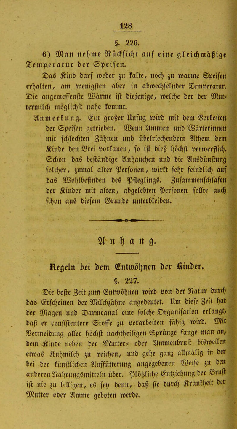 §. 226. 6) SWan neunte S^itcfficfit auf eine gfcicfjmafige 5l!cmp.cratur bcr ®?)cifen. T)ai Äinb barf »ebcr ju fnftc, nocf» jit warme ©pcifcn crf)artcn, am wcnigflcn aber in abn)cd)fefuber Sicm^cratiir. 25te aitgcmcjTcitflc SBärmc ifl bicjcnige, tt>cfrf|c ber ber SKitt* tcrmifcf) m6gfid)fl na()e fommt. Slitmerfung. Qin groger Unfug wirb mit bem Sßorfojlcn ber ©peifcn getrieben. 3Benn Slmmen unb äödrterinnett mit frfjfcdjten 3äl)nen unb übefriecfjenbcm 3tt^em bem Äinbe ben Sörei üorfancn, fo i|l bieg ^öd^fl tterwerf[i(^. ©d)on baö beflänbigc Stnfjauc^en unb bie Stuöbünflung fofc^er, jnmal after ^erfonen, wirft fefjr feinbficf) auf baö 9Bol)Ibefinben bed ^flegfingö. Sufammenfcfifafcn ber Äinber mit aften, abgefebten ^erfonen fottte auc^ fcfjon auö biefem (Srunbe untcrbfeiben. §. 227. Die belle Seit jum (5ntwoI)nen wirb m\ ber 9latur burdf) baö ©rfdjeinen ber Sfflild}fai)ne angebeutet. Um biefe Seit ^at ber 5!)?agen unb Sarmcanaf eine fofdje Örganifation erfangt, bag er conftflentere ©tojfe ju «erarbeiten faf)ig wirb. SWit SSermeibung attcr f)6ct)ft narf)t^eirigen ©jjrünge fange man an, bem Äinbe neben ber 5!)iutter# ober 3(mmenbrufl bieweifcn ctwaö Äu[)mifd) ju reicf)en, unb ger)e gaui attmärig in ber bei ber fihtfirirficn Stuffütterung angegebenen SBeife ju bcn anbercn SRalirungömittefn über. ^rölificf)e @ntjiel)ung ber Sßrufl ijl uie SU bittigen, eö fet) benn, baß fie burd) Äranff)cit ber 5D?utter ober Slmme geboten werbe.