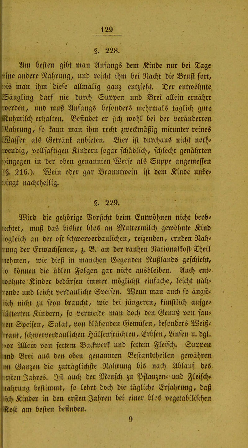 §. 228. 51m bellten gibt man 5(ufwingö bem Ätrtbc nur 6et ?tagc ine anbcre 5taf)rung, unb retcf)t i()m 6et 9tac^t bic Sörnfl fort, man ii}m bicfe attmdfig ganj cntjie()t. 2)cr entroofjnte^ iaiigftng barf nie burc^ ©uppen unb SSrei attctn ernährt vH-rben, unb muf 5(nfang6 6efcnberö mef)rmaf^ tägfid) gute iiul)mil'd) crl)aftcn. SScftnbet er firf) woi)i bei ber beränberten )ia[)rung, fo faun man il)m rerf^t jwecfmapig mitunter reinc^ llnilfer aii @etrdnf anbieten. 93ier ijt burd^aud nirf)t not^# L^cnbig, tooUfaftigcn Äinbern fogar frfjäbfirf), fdjfedfjt genarrten ungegcn in ber oben genannten 2öeife aU ©uppc angcmcjTen §. 216.). Slöein ober gar Sranntn^ein i(l bem Äinbe unbe# 'iiigt nad)t^eirig. §. 229. ÜBirb bic ge()6rige 5Borjicf)t beim (5nttt)6l)ncn nidjt bcob# tditet, mu^ baö biö^cr bfoö an 5!KuttermiId) gen>6[)nte Äinb ogreicfj an ber oft fd^weröerbauHdien, reijenben, cruben ^Jaf)* uiig ber (5rvt>ad)fenen, j. 58. an ber ranf)en 5Kationatfoft St[)eir icfimen, wie bie^ in mandjen ®egenben Dlu^fanbö gefc^ic^t, CO fönnen bic übfen ^ofgen gar nidjt auöbfciben. 2(ud) ent# wohnte Äinbcr bebürfen immer mögtidifi einfadje, fcidjt nä^# renbc unb fcid)t üerbau[id)c (S^jcifen. Ü3Beun man aud) fo öngfi* nid}t ju fev)n brandet, voie hei jüngeren, fünflfid) aufge* mttcrten Äinbern, fo üermeibc man bod) bcn ©cnuß üon fau# rcn (Speifcn, ©afat, öon bfä^cnben ©emüfen, befonberö SKciß? rraut, fd)roerücrbaufid)en ^iUfcnfritd)tcn, @rbfen, Sinfen u. bgL 'jor Mein »on fettem 58acfn?crf unb fettem ^lei^d). ©uppcu iinb SSrci auö ben oben gcnaunten S3e|lanbtl)cilcrt gcw»d()ren m ßJanjcn bic jutragrid)flc 3^af)rung biö md) 2Ibfauf beö •-•rflen 5a()rcö. 3fl aud) ber ÜÄenfd) ju ^flanjcn* unb gfeifc^«» 'ta{)rung beftimmt, fo Cebrt bod) bic täg(id)c <5rfai)rung, bag itd) Äinber in ben erften Sauren bei einer »cgctobififdjcn HJoji am beficn befinbcn. 9