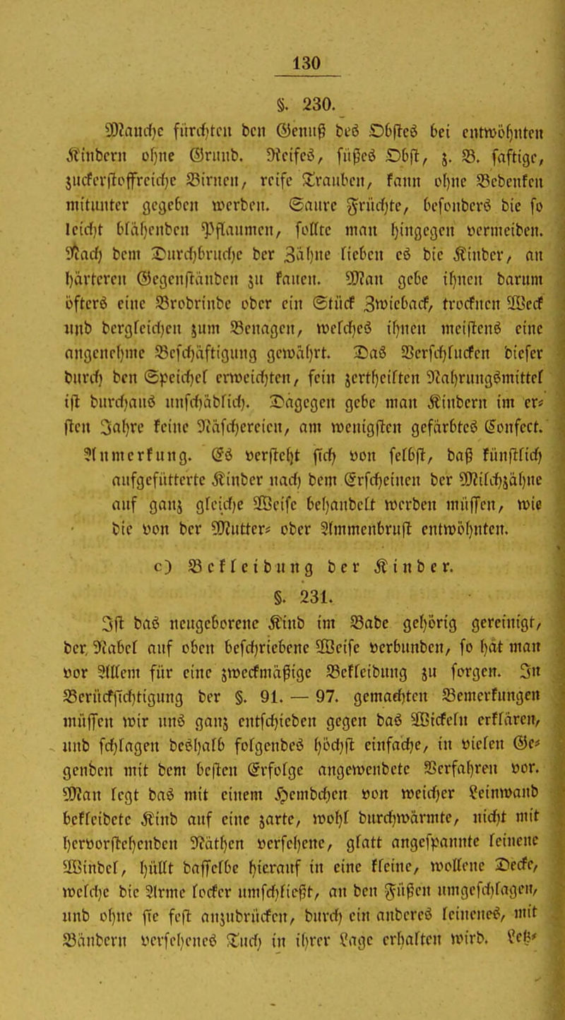 §. 230. 50Zanrfjc fiircf)tcii bc» ßJenuß beö D6(?cö 6ci entwöhnte« Ätnbcrn of}ne ©riiub. !Hcifcö, fiij5cö j. S3. fafttgc, jiicfcrjlofrcidjc JBirncit, reife Xraiibcn, fann o()itc Scbenfcu nittimtcr gcgebeit werben, ©aiirc g^rüff)te, ('efoiiberö bie fo Ictrfjt 6[a()enben ^^fl^^iimen, fottte mau f)iitge(jen ücnncibeii. ittad) bcm ^^arcfjbnidjc bcr ^'ä\)tte neben cö bie Ätnber, an l)ärtcren ®egenflänben jn fanen. Wtan gebe i^nen barum öftcrö eine S3robnnbe ober ein ©tiicf ^wicbad, trocfnen 2öedP iinb bergfeirtjen jum 93enagcn, wefcf^eö i^nen meiflenö eine nngene()nic SBefrfjäftignng geiüafirt. 2)aS 23erfcf)rucfen btcfer bnrrf) ben ©jJeirfK^ crnH'id)ten, fein jertf)ciften 9?a()rung6mittef i(l bnrdjanö nnfrf)abfid). •Dagegen gebe man Äinbern im er* flcn 3rtl)rc feine Scäfdjercicn, am wenigflten gefarbtcö (Jonfect. 3(nmerfung. üerjle^t fid| öon fefbfl, ba^ tünflüd) anfgcfiitterte Äiubcr nad) bem @rfc^einen ber ?0?ifd)jä()ne anf ganj grcid^e SÖcife bcl)anbe(t werben miifTcn/ wie bie yon ber ?0?ntter# ober 3(mmenbrnil entn)6()ntcn. c) Reffetbnng ber Äinbcr. §. 231. 3(1 baß neugeborene Äinb im S3abc ge()örig gcreinigf/ ber 5iabef auf oben befdjricbenc 2ßcife »erbnubeu, fo l)dt man üor 3(ttem für eine swecfmä^ige 58cffeibuug ju forgen. 3n S5erücffid)tigung ber §. 91. — 97. gemaefjten S3emcrfungcn muffen wir unö ganj entfdjiebcn gegen baö Sffiicfefn erffareu/ unb fd^fageu be(?l)afb fofgcnbeö (jödjjl einfadie, in üiefeu geuben mit bem be(len @rfofge angewenbete S3erfa()ren öor. 5iRan fegt baö mit einem ypembd)en öon wcidjer ?einwanb beffeibetc Äinb ouf eine jarte, wof)! burdjwärmte, uidjt mit r)eröorflc[)enben 9?ätf)cn öerfel)enc, gfatt angef^janntc feinenc ÜBinber, I)üirt baffefbc fjicranf in eine ffeine, wottcue Xiedc, wcfd}c bie 3(rmc focfer nm\dßcf,t, an ben ^lipen umgefd)fagen, unb of)nc fic feft anjubriicfen, bnrd) ein anbereö rcineneß/ mit ajänbern verfeljeneö X\id) in it)rer ü?age crbaften wirb, ^eß*