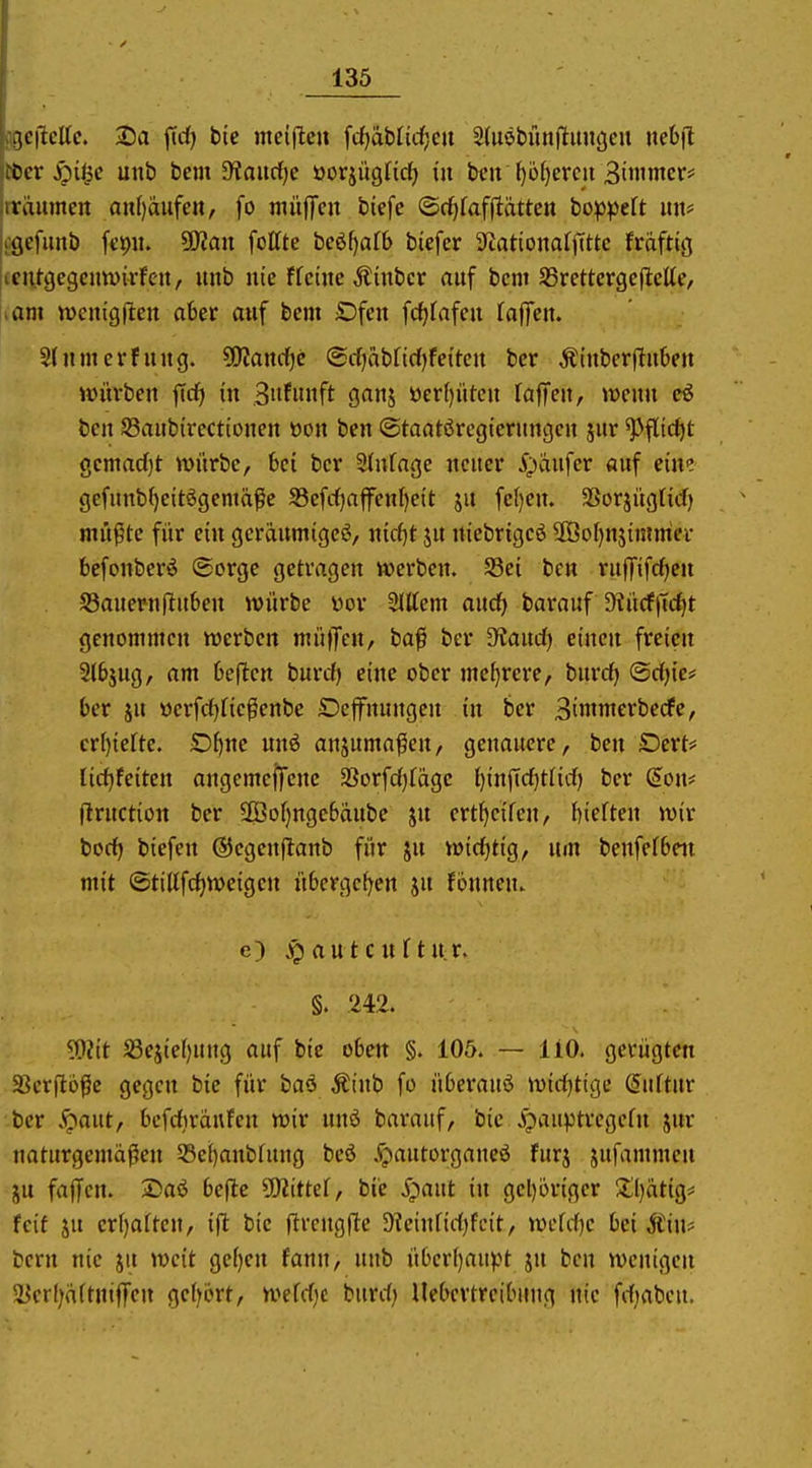 .icftcltc. Da fidf) bic meiflcu ^dj'äbüd)m Sdiöbunjluugeu nebjl Cor :pi^e unb bei» 9?auc()c öorjügnd) in ben l)U)evm Biwmcv laumeit an[)aufett, fo müjfen biefc ©cf)fafjlätten bo^jpeft uii* i^gefunb fcpii. üKan foffte beöljatb btefer ScationaljTttc frdftig lentgegcuwirfcit, unb nie ffeinc Äinbcr auf bcm SSrettcrgeflcUe, am n)cm'gjlen aber auf bcm £)fen fcfjfafen faffen. 5(nmcrfnng. ?0?anrf)e <BdfabM)h\tcn ber Äinberfluben würben ftcf) in Bufnnft ganj öer()iitcn fafiTen, wenn ben S3aub(rcctionen »on ben ©taatöregiernngen jur ^flic^t gemadjt würbe, bei ber Slnfnge neuer 5^aufer auf eim gefunb^ettögemä^e S3efc()ajfenf)eit ju fe()en. SSorjugHcf) mü^te für ein geräumigeö, mi)t ju ntebrigeö 3ÖoI)njimmer bcfonberö (Sorge getragen werben. S5ei ben ru(Ttfcf)eu S3auern|Iu6en würbe öov SJttem aucl^ barauf 9?ü(fjid)t genommen werben muffen, ba|i ber dtand) einen freien 2l£>äug, am bellen burcf) eine ober mef)rere, burdf) ©dfjie* ber JU üerfc{)fiePenbe Deffnungen in ber 3inimerbecfe, cr()iefte. Dfjne unö ansuma^en, genauere, ben Dert# lirf)feiten angemeffene 23orfd)fögc ()infic^tlid) ber (Eoiu ftruction ber 9Öof)nge6dube ju ertf}eifen, tieften wir bocf) biefen ©egenflanb für ju w{tf)tig, um benfefbeit mit ©tiUfcf)Weigen ü6ergcf)en ju fonnen. e) j^autcnftu.r. S. 242. ?Ü?tt S3ejie()ung auf bic oben §. 105. — liO. gerügten SScrpü^ic gegen bic für baö Äinb fo überauö wirfjtige duftur ber .jQaut, bcfdirdufen wir nnö barauf, bic ipauptregefn jur naturgemäßen 58ei)anbfung bcö .^autorgaueö furj jufammen JU faffen. 2)aö beflc üKittef, ble S^ant in gel)briger 5:l)ätig< feit JU erl)aften, ift bic flrcugfle 9?cinfid)fcit, wefdje bei Stnu bern nie ju weit ge[)en fann, unb über[)aujJt ju ben wenigen i?crl)d(tntffen gefrört, wefdjc burd) Uebertreibuug nie fd)abcu.