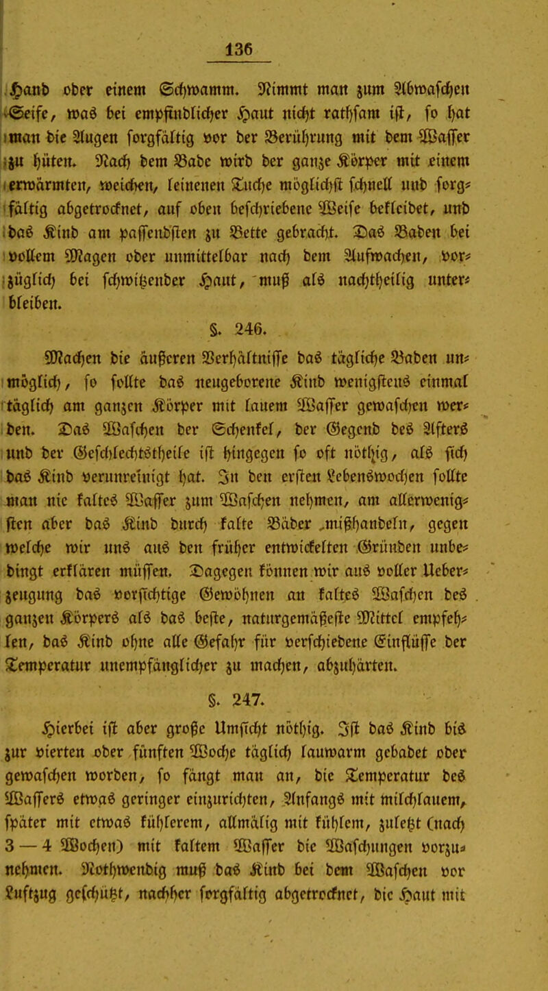 136 :^anb ober einem ©cf)n)amm. Stimmt matt jiim Slbmafd^eit v<gcifc, waö bei emp^nbüd^ev Jpaut nid^t ratf>fam i#, fo ^at imatt hie Slugcn forgfaftig öor ber 58erül)vung mit bcm Gaffer !ju l^ütcn. Tiadj bcm SSabc wirb ber gaiijc Äor^>er mit filtern lentärmteit, midhen, feiiicnen ^titrfje mögfirfjft fd)nett uub forg* ■ faftig abgctrocfnet, auf oben 6cfd)riebenc ^JSeife 6ef[cibet, uttb ibaß Äinb am ^affciibflen ju SSettc gebracf]!. 3:5a6 SBabett bei !üoUfm SKagcit ober unmittelbar mdj bem Sluftoacf)««/ i>or# ijügfid) 6ei fcfjwil^etibcr ^aut, mufi aH itacfjt^eifig unter* breibeit. §. 246. 9J?adf)en bie äußeren 95erl)aftniffc baö tägfidfjc 93abcn un* imöglid), fo fotttc ba^ itcugeborene Äinb wenigflcuö cinmaf taglid) am ganjcn Körper mit Tauem 5fi3afTer gewafrfjcn mer# ben. 25a6 ÜÖafc<)en ber ©rfjenfcf, ber ©egcnb beö 3lfterö nnb ber @cfd)fecf)tötf)eifc i(l i^ingegcn fo oft notf^ig, alö fid) baö Äinb yerunreinigt l)at. 3n ben erjTcn \?cf)enött)orf)en foltte man nie faftcö SBaffer jum $ßnfd;en net)mcn, am attcrtoenig* ften aber baö Äinb burcl^ fafte S3aber ^mi^^fjanbefn, gegen wefrfje tüir nnö auö ben früf>cr enttoicferten ©rünben unbe# bingt erffürcn müffen. 25agegen fonnen wir auö öotter Ueber* jeugung baö ttorftd)tige ©etoö^ncn an fafteö 2öafrf)en be^S ganjen Äör^>erö afö baö bcfte, naturgemafefle SKittef empfe^? fen, baö Äinb oijne atte @efa()r für öerfcf)iebene (Einpffe ber Jtemperatur nnempfdngridjcr ju mad)en, abju()ärten. §. 247. hierbei ift aber große Umftdjt not()ig. 3(1 baö Äinb biö jur »ierten ober fünften 3Bod)e täglid) lauwarm gcbabet ober gewafdjen worben, fo fangt man an, bie $temperatur beö UBaflTerö ettoaö geringer einjuridjten, Sinfangö tnit mifdjfauem^ fpdter mit etwaö fü()fercm, allmiifig mit fü!)fcm, äufe^t (nacf> 3 — 4 5Bod)eji) mit faftem ^OBaffcr bie 2ßafd)ungen öorju* nef)mcn. Sfiotf^wcnbig muß baö Äinb bei bem 3ßafd)cn üor Suftjug ge(rf;ü§t, mdjf^cv forgfciftig abgetrcrfnct, bie i»aut mit