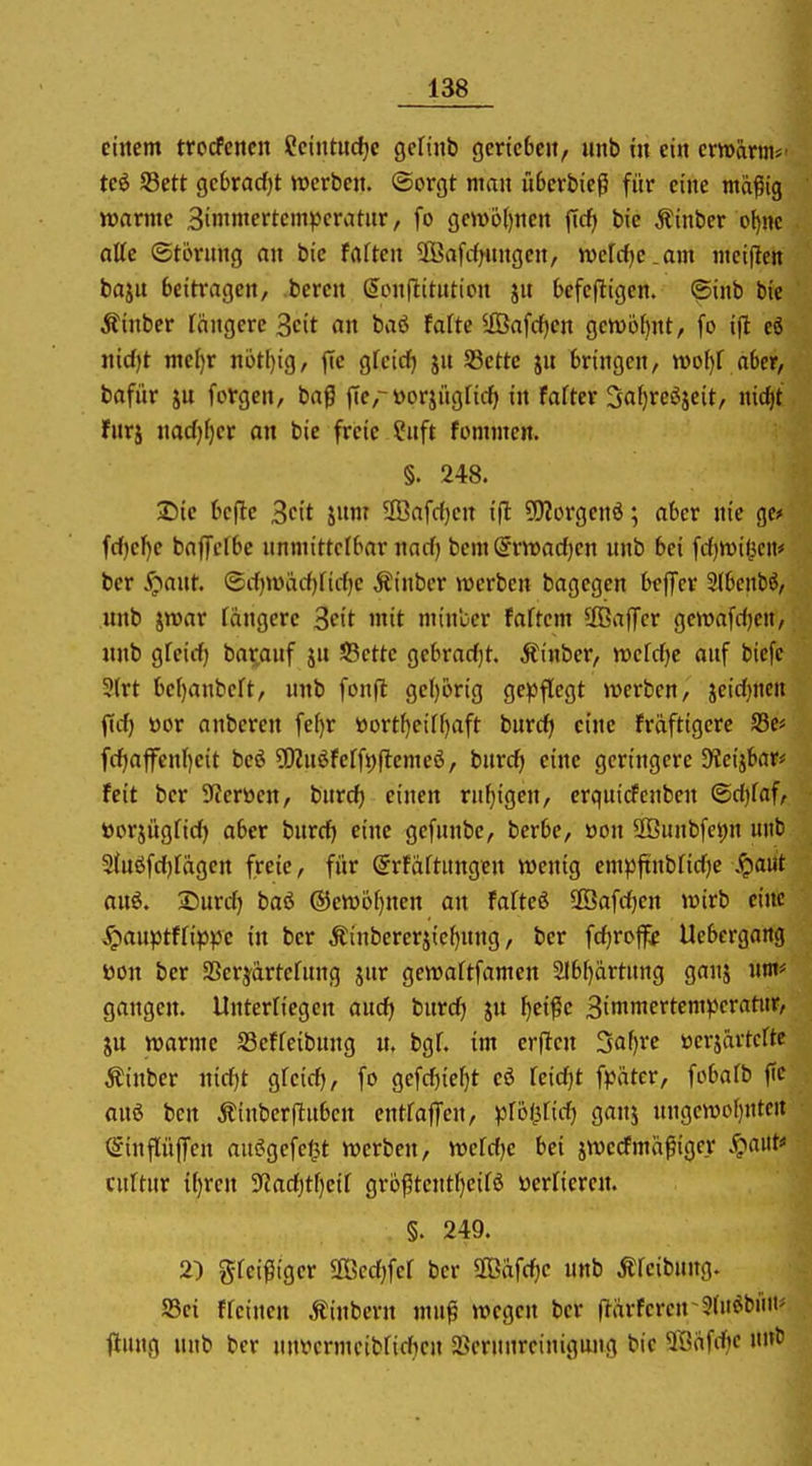 eirtcm trocfcnen Sciutudjc gcfinb gcrtcbcit, unb tu ein cmarnif teö S3ett gc6rad)t werben. Sorgt ntan iiSerbieg für eine mä^ig warme Binintertcmpcratnr, fo gew6{)ncrt jTcf) bie Äinber o^nc alte ©törung nn bie fflften SKafcf^nngcn, ivcrc()e.am nteiften baju beitragen, bereu (5on(lttution ju befefligen. ©inb bie Äinber fangere Seit an baö fafte ^ffiafrfjeu gewbfjnt, fo ift cö uid)t mc()r n6tl)ig, fie gfcirf) ju S3ettc ju bringen, n)oI)f aber, bafür jn forgen, bag f[e,-üorjiigficf) in fafter 3af)re6jeit, nicf|t furj uadj^er an bie freie Suft fonnnen. §. 248. J)ie befle Seit Xnr 2Bafrf}en i|l ?!)?orgeuö; aber nie gef fcf)ef)e baffctbc unmittelbar narf) bcmSrwadjen unb bei f(i)n)i(jcM# ber ^;>ant. ®c()wacf)fii-f)e Äinbcr werben bagegen befiTcr 31benbö, unb jmar längere Seit mit miubcr faftem 2öa)Tcr gewafdjen, unb gfeid) bar^auf ju 5Bcttc gebrad)t. Äinber, wefdje auf biefe 3(rt be[)anbcft, unb foufl ge()6rig ge^3flegt werben, jeid}nen ftd) öor anberen fel)r »ort^eiffjaft burdi eine fräftigerc S3e< fd|affenl)c{t beö 5[)?nöferft)(lemeö, burd) eine geringere 9?eijbar# feit ber 9ieröen, burd) einen ruhigen, crquicfcnben @d)faf, ttorjügfid) aber burd) eine gcfunbe, berbe, üon 2Buubfci;n unb 2(uöfd)tagen freie, für Srfaftungeu wenig cmpftubfidie .^aut auö. Surd) baß ©ewo^nen an fafteß 2Öafd)en wirb eine ^?auptffip)3e in ber Äiubererjic[)uug, ber fd)roff;e Uebergang öon ber SBersfartefnug jur gewaftfamen 3lbl)artung ganj um* gangen. Unterriegen andj tivcdj ju ^ei^e Simniertemperatur, JU warme S3effeibuug n. bgf. im erflcu 3af)rc »erjävtcrtc Äinber nid)t gfeid), fo gefd)ier)t eö reid)t fpätcr, fobafb fte auö bcn Ätnberftnben eutraffen, ptoi^Üd) gauj uugewoI)Utc« ©inflüffen außgefet^t werben, wcfdje bei jwccfmäßigcr .^aiit cuUur {f)ren 3'Zad)tf)eif grö^tentf}eif6 üerfiercu. §. 249. 2) gfeigiger 2ßcd;fef ber 2ßafd)C unb Äfeibung. S5ei ffeinen Äinbern mu^ wegen ber (Tärferen~9(n^bnm jlung unb ber nntjcrmcibfidjeu aSerunreinigung bie Safdje »nf