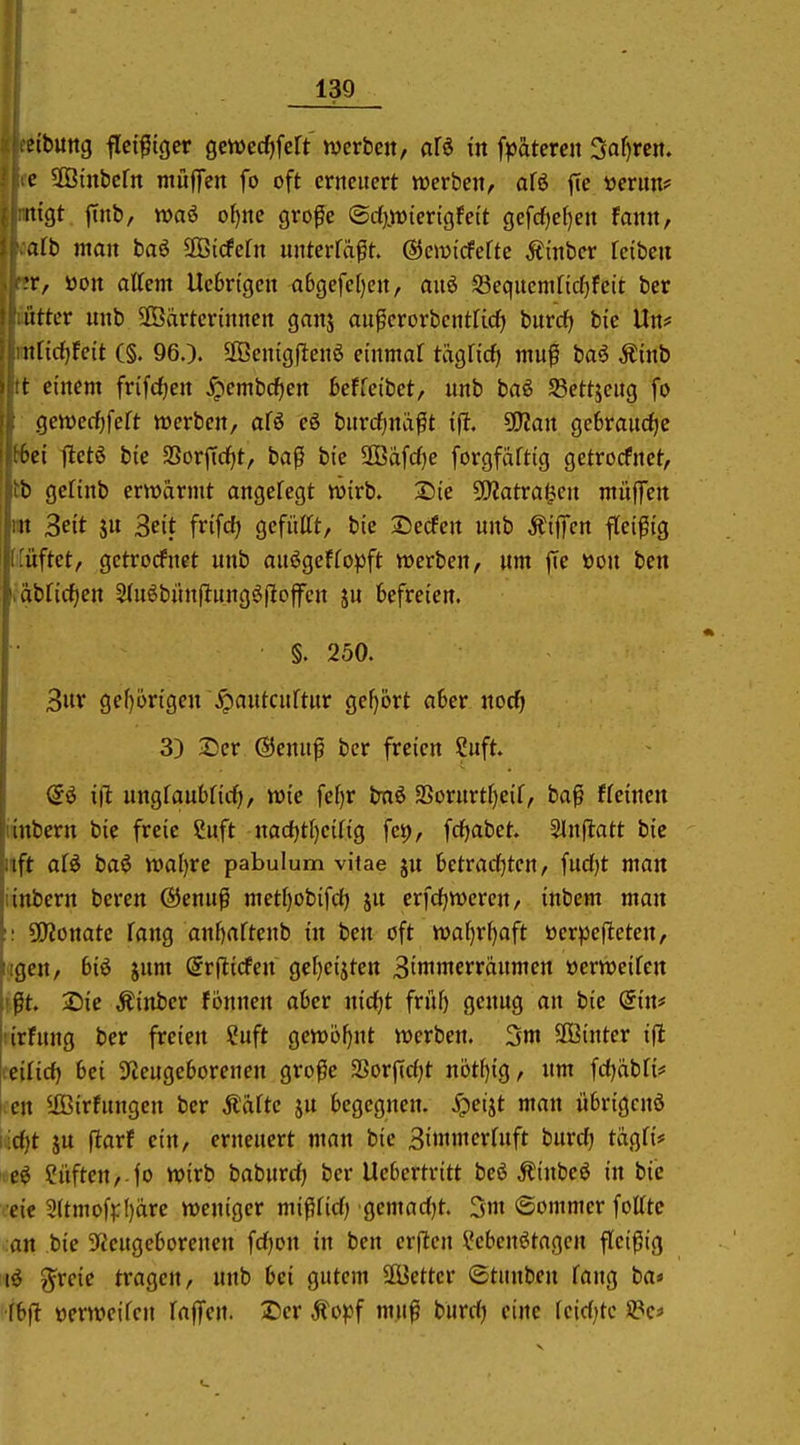 etbung fleißiger gewec^fcrt werbcit, afä in fpätercn 3af)rctt. c SOBinbcrn mufiTen fo oft erneuert werben, afö fie üerim? iiigt flnb, wai of)ne gro^e ©d}jiDierigfett gefcf)ef)ett fanit, alb man baö SBicfcfn unterfäft. ©cjui'cfeftc Ätnber fcibeit T, üon attcm Ucbrigeit a6gefel)cit, au6 S3equcmnd[)fctt ber itttcr unb SOBdrtcrtnnen ganj aupcrorbcntficf) burdf) bic Urt# iiricf)feit C§. 960. 2Beingflenö einmal tägficf) niu^ baö Äinb t einem frifcf)en ^embcf)en 6effeibet, unb baö S3ettjcug fo geiüecf)feft werben, afö eö burrf;nd0t S^ian ge6raucf)e .et lletö bte SSorffcf)t, baß bic 9öafd)e forgfaftig getrorfnet, b geHnb erwärmt angefegt wirb. 2)ie SWatra^cn muffen it 3eit ju Seit frifcf) gefüttt, bie 2)ecfcn unb Äiffcn fleißig üftet, gctrorfnct unb auögeffopft werben, um fie »on ben dbficfjen Stuöbitnflungöfioffcn ju befreien. §. 250. 3ur gef)ongeu \^autcuftur gefjört a6er noc^ 3) 2)er @enuß ber freien Suft. ift ungfaubficf), wie fef)r bnö 2Sorurtf)eif, baß freinen iinbern bie freie Suft iiadjtljciliQ fct), fcfjabet. SInftatt bie iiift afö baö wal)re pabulum vitae ju betrad^tcn, fudjt man iinbern beren @enuß metf)obifcf) ju crfdjweren, inbem man 50?onatc fang anf)artenb in ben oft waf)rf)aft üerpeftctcn, tilgen, 6iö jum ©rflicfen ge[)eijten 3tninterrdumen üerweifen f|lt. 2)ie Äinber fonnen aber nid)t fvM) genug an bie din* tirfung ber freien ?uft gewofjnt werben. 3m SBinter ifl ceilirf) bei 3fJeuge6orenen große Sorfidjt nötf)ig, nm fd)dbn# ccn Ußirfungen ber Ääftc ju begegnen, ^eijt man iibrigcnö i;d)t ju fiarf ein, erneuert man bie 3ünmer(uft burc^ tägfi# ?iiften,-|o wirb baburd) ber Ucbertritt beö Äinbeö in bic eic 3(tmof^:()dre weniger mißfid) gemadjt. 5»n (Sommer fotttc an bic 9fcugeborcnen fdjon in ben crftcn ?cbenötagcn fleißig 1^ grcic tragen, unb bei gutem 2Bettcr ©tunben fang ba* fbfi ücrwcifcn faffen. Der Ä'opf muß burd) eine fcid)tc üPc*