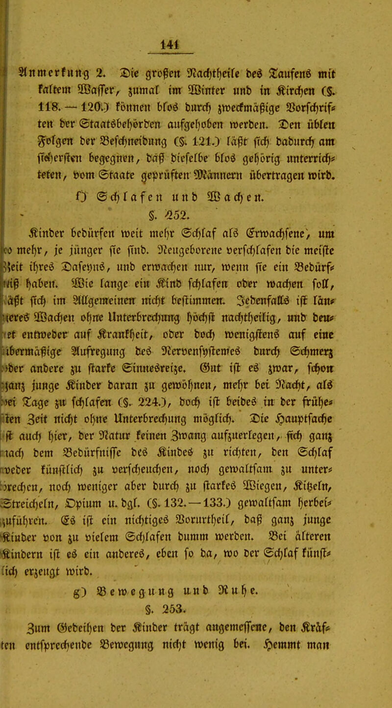 Stitmerfuitg 2. Sie großen ^ad^t^eik be^ $taufcn6 mit fattm SÖafTer, sumaX im SOBinter unb in Äircf|cn (§. 118. — 120;) fönnen bfoö burcf) jiuccfmäßige SSorf(f)rif<f ten ber ©taatöbe^ijrben aufgeI)o6en werben. 2)en uWen folgen ber Sefc^netbung (§; 121.) räßt |Tcf) baburrfi am fT«{)cr)?«i begegnen, bdß biefefSe Uoi gel)6rig nntcrrid^* teten, bom ©taate cje^jrüften ?OJanncrn übertragen wirb. 0 ©d^fafcn nnb ÜBacf^cn. §. >252. Äinber bcbürfen weit mef)r ©cfjfaf afö (5rwac^fenc> um > mef)r, je jünger jte jTnb. 9^cugcborene üerfci^fafen bte mcijlc Wit i^reö S^afe^nö, unb enrarfjen nur, wenn jTe ein Sebürf«« ^aben. ®ie fange ein Mnt fcf)fafen ober »adjen foll, a^t jtc^ im Slttgemeinen nicfjt beflimmcn. Scbcnfattö ifl fön* icteö SBacficn ofjnc Untcrbrcrfjmrg ^6cf)fl nac^tf)cifig, unb beui* et cntroeber auf Äranff}eit, ober bocfj n)enig#enö auf eine ibermaßige 5tufregung beö 5Ticröenfi)|lemcö burc^ ©rfjmerj *fccr anberc ju flarfc (Sinncöreije. ®nt ifl eö jraar, fcf^oit ^Tjanj junge Äinber baran jn gewüljncn, mef)r bei ^^adfjt, afö Met 5tagc ju; fcfifafen (§. 224.), bocf» ifl beibeö in ber frül)c* filcn 3«t nic^t o^ne Unterbrecf)ung mögficfj. 2)ie ^auptfac^c audj {)ier, ber 5J?atur feinen 3tt>(tng aufsuerfegcn, ftc^ ganj \md) bem SSebürfniflTe be^ Äinbeö ju rid^ten, ben <Bd)iaf Weber fünflficf) ju öcrfrfjcnc^en, nod) gewattfam ju unter* brerf)cn, nod) weniger aber burcfi ju jlarfeö SGBiegcn, Äi^efn, cStreid)efn, Dpium u. bgf. (§.132.-133.) gewaUfam gerbet* i^ufüf)rcn. @ö ifl ein nirf)tigeö SBorurtfjeif, baß ganj junge *^iuber üon ju öiefem ©rf)fafen bumm werben. S3ci öfteren ^^inbern ifl eä ein anbcreö, eben fo ba, wo ber ©d^faf fünfl;* üd) erjeugl wirb. g) Sßewegung unb 9flu^e. §. 253. 3um @ebcif)en ber ^inbcr tragt angcmeffene, ben Äräf* ten cntfpre(l)cnbc ^Bewegung nicf)t wenig bei, ^emmt maii