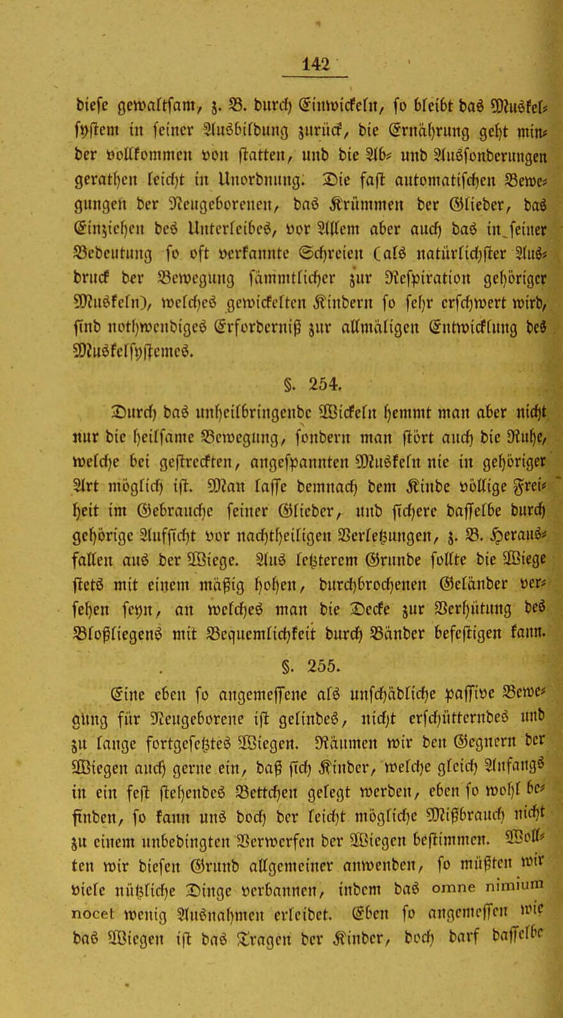 bicfc gcwartfam, j. S3. biircf) dhmiddn, fo bfeibt bad ^MteU ftjjlcm in feiner 3(itö6ifbung jurücf, bie @rnä()rung gef)t min* bcr öoltfommcu öon ftatten, inib bie 2{6# unb 2(u6fonbcr»ugeit gcrat()en kidjt in Uitorbnung. 2)ie fofl automatifcf)cn SBewe* gimgeit bcr S^cugcborcncjt, baö Ärümmen ber ©lieber, baö @in5tcf)cn beö Untcrfci6cö, t)or Slttem aber aud) baö in, feiner S3cbeutung fo oft üerfannte ®rf)rcicn (alö natnrfidjfter Sluö* brucf bcr SBemcgnng fdinmtficfjcr jnr 9?cfptration ge()brigcr SOZnöfefn), wefrfjcö gewicfcften j?inbcrn fo fcf)r erfcf)n)ert wirb, finb notl)n)cnbige6 @rforberniß jnr attmafigcn (Sntwicffnng hei SDtuöferfi;i?emcö. §. 254. 2)urd) baö unf)etrbringenbe SBicFcfn Ijemnit man aber nic^t nur bic f)eitfame S3en)egung, fonbern man fiort and) bie fRni^e, wdd)e bei geftrerften, angefpannten 5)2nöfcfn nie in gehöriger 2(rt niögfirf) i|l. 5)?an [äffe beinnacf) bem Äinbe öottige grci« ^eit im ©ebrauc^e feiner ©Heber, «nb fidlere baffctbe burc^ gcl)örige 3(uffid)t öor nad)tf)ci[igen SSerfc^ungen, j. S3. ^crauö# foHcn anö ber SÖiegc. Stnö rel^tercm ©rnnbe folttc bie 2Biegc fletö mit einem mä^ig f}o^en, bnrd)brod[)enen ©eränber »er* fcl)en fci)n, an wefdjeö man bie Secfe jur S3erf)ntnng bcö 5Bfoßfiegen^ mit SSeqnemltdjfeit burd) Sßanber befefligen fann. §. 255. eine eben fo angemefTene aU unfd^äbfidjc pa^ive 93ctt)e# gltng für 9tcngcborcne ijl gefinbeö, nid;t crfc^itttcrnbeö unb in fange fortgcfeliteö 2Öiegen. 5Hanmcn wir bcn ©egncrn bcr aBtcgen auc^ gerne ein, ba^ ftd) Äinbcr, mhi)t gfctd) 3(nfangö in ein feft fte()enbeö SBettdien gefegt werben, eben fo n)of)f 6c# ftnbcn, fo fann unö bod) bcr feidjt mögfidjc ?l)Ji0braud) «irf)t SU einem nnbebingten aScrwcrfcn bcr äöicgcn bc|Iimmcn. tcn wir biefen ©runb alfgemeiner anwcnbcn, fo müßten wir toiefe nüt5fid)e 25inge üerbannen, inbcm baö omne nimium nocet wenig 2(n6na[)mcn crfeibet. dbcn fo angcmcffcn wie baö aöiegcn i|l baö ^tragen bcr Äinber, bod} barf baffcfbc