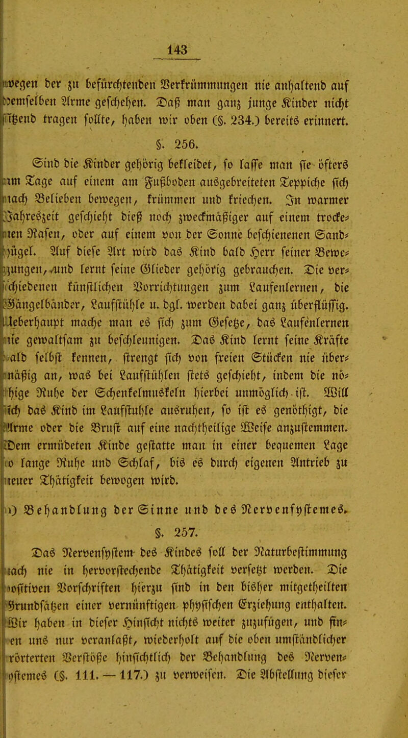 ycgeit ber ju 6efurcf)tcnben Serfriimmimgcn nie nufjaftenb auf >cmfer6cn 5(rme gefcfte^cit. 25a^ man ganj jimgc Ämber ixidjt 'ü}enh tragen foUte, i\ahn wir oben (§. 234.) bereite erinnert. §. 256. ©inb bic Äinber gel)örig beffeibet, fo falfe man ffe öftcrö un XüQc auf einem am gu^6oben ausgebreiteten Jtep^Jidfjc fic^ \ad) SSelieben bewegen/ frümmen unb friecf^en. 3n warmer \af)reöseit gefdjie^t bieg norf) jwedfma^iger auf einem trocfes^ ICH Dlafen, ober auf einem »ou.ber (Sonne bcfdfjicnenen ©anb# lügel. Stuf biefe ^rt wirb baö ^inb bafb ^err feiner S3ewe# (ungen,vunb fernt feine ©Heber ge()örig gebraucfjen. 2Dic ücr# ' cf)iebenen fünfllirfien 3Sorric(}tungen jum Saufenrernen, bic ^3angcfbänber, SaufjüiU)fe u. bgf. werben hahci ganj überflüffig. leberf)aupt macfjc man eö ftdf} jum ©efe^e, baö Saufenternen tte gewaftfam su befcf)feunigen. 2)aö Äinb fcrnt feine Äräftc afb fefbfl fennen, flrengt ftd) öon freien ©tücfen itie übers« nd^ig an, waö bei Sauffliif)ren fietö gefcf)ief)t, inbcm bie itö# fngc D^u5e ber ©c^enfermuSfefn ()ierbci unmbgficf) ■ ifl. SGBitt \d] baö Äinb im Saufilufjfe ausrufen, fo ifl e6 genötJ)igt/ bie '(rmc ober bic SSrufl auf eine nad)tJ}cinge SÖeife anjuftemmen. Dem ermübeten Äinbe gcflatte man in einer bequemen Sage CO fange S^iu^c unb @cf)faf, biö eS burrf; eigenen SJfntrieb ju iitcucr 2!f)ätigfeit bewogen wirb. Ii) S3c^anbfung ber (Sinne unb beö Sfleröenftjflemeö, §. 257. 2)aö 3fJeröenft)ilem- beö ^inbeö fott ber $J?aturbe(iimmung hiocf) nie in {jcrtoorflccTjenbe $£f)atigfeit üerfelJt werben. Sic «ofitiöen aSorfcfjriften ijiev^ix finb in ben 6i6[)er mitgetf)eirten '^runbfa<ien einer »ernirnftigen ^)l)t)fifcf)en ©rsie^nng entl)artert. fBir \)ahen in biefer ^infid^t nidjti weiter jujufügen, unb jrn* Bcn unö nur öcranfa^t, wieber()oft auf bie oben umfläubfid^er rrörtcrten SScrflö^c f)infi(f)tficf) ber S3ef)anbfung beö S^erwen* >i)f?emeö (§. III. — 117.) ju üerweifcn. Sie ^Ibflellung biefer