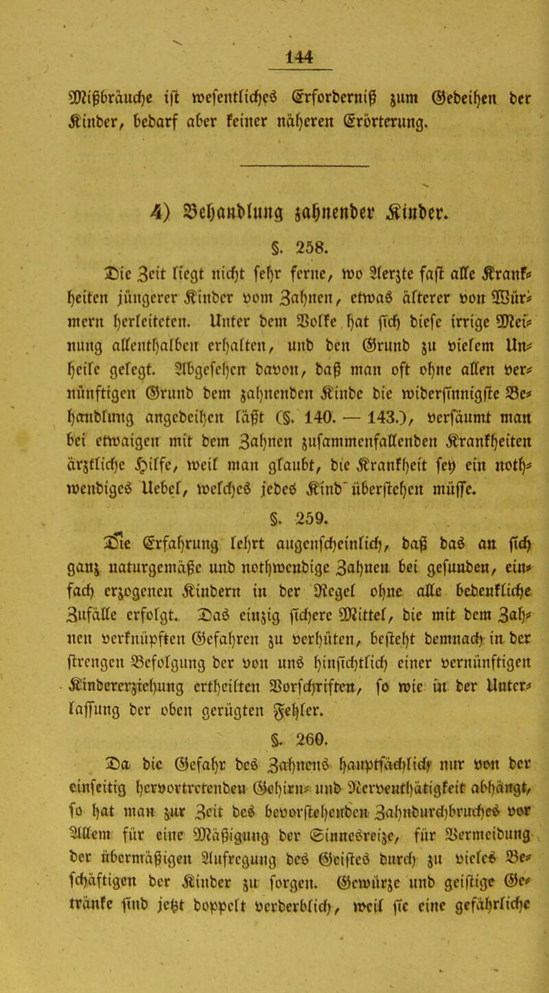 W$bvandji ifi n>efeittft(f)cö (srforbcrnif ium ©ebci^cn ber Äinber, bebarf aber feiner näf}ercn Srörtcrimg. 4) ^cöttttMung ja^nenbei' Minttv. §. 258. I)ic 3ctt ftcgt nicf)t fel)r ferne, wo 9(crjte fafl äffe StvanU ijdten jüngerer Äinber üom ^aijimx, etwaS öfterer üon 9Büri tnern herleiteten. Unter bem SSoffe, ^at jTcf) biefe irrige ?D?et* nung affentf)af6en er()aften, nnb ben @runb ju öicfent Un# f)eire gefegt. 5Ibgefe()en bayon, bafi man oft of)nc allen t)er# nnnftigcn ©runb bem ja()nenben Äinbc bic njiberjTnnigflc S5e* f)(tnbfmtg angebcil)cn fäft (§. 140. — 143.), ücrfdumt man bei etwaigen mit bem 3af)nen jufammenfaffenbcn Äranf^etten ärjtticf)e ^iffe, weif man gfaubt, bte Äranff)e{t fet) ein not^* wenbigeö Uebcf, it)efcf)eö jlcbeö Äinb überfielen müflTc. §. 259. 35ic @rfaf)rung fef)rt angenfcfjeinfid), bafl baö att ftc^ ganj naturgemäße nnb not^voenbige 3af)nen bei gefunben, ein* fac^ erlogenen Äinbern in ber Dlcgef ot)nc aUc bebenffit^c 3nfdlfe crfotgt. 2iaö einjig ftd)erc ?Diittef, bie mit bem Z'^^Xy nen ücrfnüpften ®efaf}ren ju öerl)üten, bcjlef)t bemnadj in ber jlrcngcn 93cfofgung ber Won unö ^inficfjtficf) einer üernünftigen ÄtnbcreräTet)nng ertf)ciftcn aSorfdjrrfteit, fo wie iji ber Untere« Taffung ber oben gerügten genfer. §. 260. Sa bic ©cfa^r bcö 3{tf)ncnö ljanptfad)fid)' nur »on ber cinfcitig f)eröortrctenbett Öc()irn# nnb 9ccröeHt()ätigfeit abl)rtngt, fo f)at man jur 3cit be^ beüor(le()cnbcn 3«f)nburc()brurf)c6 öor Ottern für eine 50Jdßigung ber ©inncöreije, für aJermcibung ter übermäßigen 3tufrcgung bcö ©cifteö burcf) jn üiefe* 58e# fdjaftigcn ber jlinber ju forgen. ©ewürje nnb geiflige ®e* tränfe finb jc^t bo^jpeft tocrberbfid;, »eif ffc eine gefdfjrficfjc