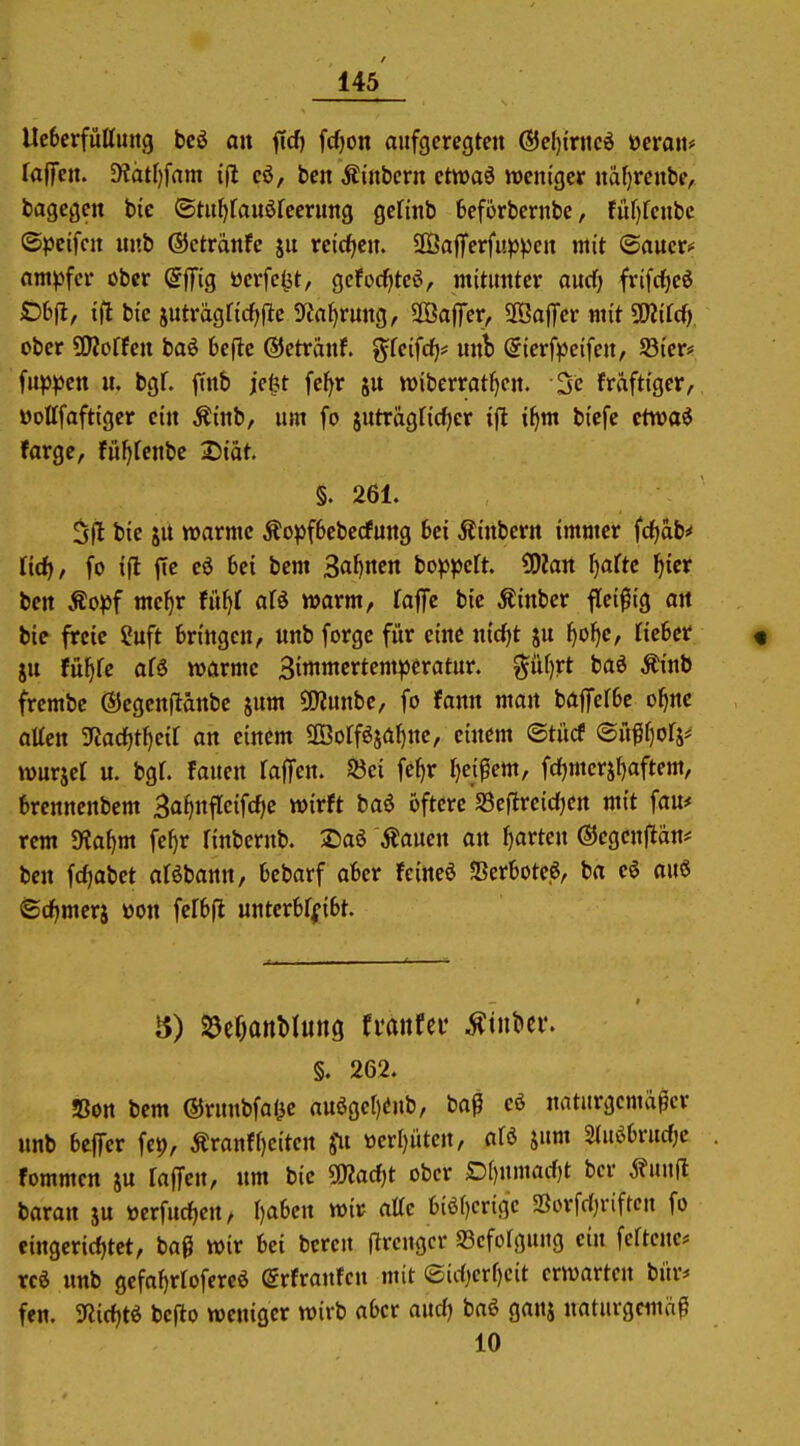 Uc6erfiittuitg bcö an ffd) fcfion aufgeregten @e()intc6 ücratt* faffcn. 9?ätr)fam ifl eö, ben Äinbcrn ctwaö weniger naf)rcnbe, bagcgen bie ©tuf>fauöfcerung gefinb feeforbernbe, füf)fenbc ©pcifcn nnb ©ctranfc ju reicficn. ÜÖafferfupven mit ©aucri* nm))fer öber ©ffig ücrfc^t, gcfocfiteö, mitunter ourf) frifc^eö Cbfl, ifl bie juträgricf^ftc 5«fll)rung, aöaflTer, SBafTer mit SUiifd) ober ÜJJoffen baö bcfte ©etränf. t^feifrf)* unb @ierf|)eifen, S3ier* Ui^cn u. bgf. jTttb je^t fe^r ju wiberratJ^en. 5c fräftiger, öottfaftiger ein Äinb, um fo juträgficf^cr if)m biefc ctwaö farge, fü^fenbc 2){at. §. 261. 5fl bie JU warme Äopf6ebecfung 6ci Äinbern immer fd^dbi* ttrf), fo ift fte cö Ijei bem Sahnen bo^^peft. 0)?an f)aftc l^ier bctt Äopf mef)r fü^I afö warm, faffe bie Äinber flei^iig an bie freie 2uft bringen, unb forgc für eine nirf^t ju f)ol)e, lieber « ju fuf)fe af6 warme Simmertem^jeratur. ^iUjrt baö ^inb frembe ©egenftanbc 5um 5JRunbe, fo fann man bafiTerbc o^ne atten Jla(ijti}eil an einem üßorfösaf)nc, einem ©tücf ®üff}ori* wurjct u. bgt. fauen raffen. 53ei fe^r f)eipem, fc()mersl)aftem, brennenbem Bafjnfleifdje wirft baö öftere S3ejlreid)en mit fau# rem $Ka^m fe^r finbernb. 2)aö Äauen an garten ©cgcnftän* ben fdjabet aföbann, bebarf aber feincö ?Ber6ote6, ba e^ auS ©d^merj öon fefbfi untcrbffibt. 8) S5er)onl)Iung rranfei* ^tnbci*. §. 262. »on bem ©runbfalie auögcr)(!nb, baß cö naturgemäßer unb beffcr fet), Äranff)eiten Ju öerr)iitcn, afö jum Slui^brurfjc fommen ju raffen, um bie SSKadit ober D[)umacf)t ber Äuu|t baran ju üerfucf)en, r)a6en wir attc tiöf)crigc »orfcljriftcn fo eingerichtet, bag wir bei bereu flrcugcr SScfoIgnug ein feftcue* rc^ unb gefaf)rrofereö ©rfraufcu mit ®irf)crf)cit erwarten bitr* fen. 9?id)tö befto weniger wirb aber and) baö ganj naturgemi^ß 10