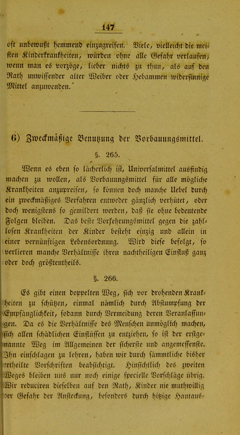 oft un6en>ußt fjemmcnb eiujugreifeir. Siefc, üietteidfjt bie mci< ftcn ÄtnbcrfranfReiten, lüürbeit of)ite atte @efaf)r üerraiifen; wenn man eö öorjoge, ficber nidfjtg jii t[)mt, afö auf ben 5Kat() untt)iffenber after Seibcr ober 5;c6ammcn wtbcrjTitnigc ÜKittef anjuwcnbeu.* 6) Bwecfma^ige §5enu^ung tev S3oi'l)auunö<jmttteI. §. 265. 2Öcnn eö eben fo facl^erfidf) \% Uiiiücrfafmitter nuöftubtg wachen jii motten, o.U SSorbammgömittcf für alte mögliche Äranfgleiten anju^^reifen, fo fömicn bodf; mancf)e Uebef burcf) ein jwecfmäßigeö Serfa^ren cntmcbcr gnnjficf) ücrf)ütet, ober bocf) »cnigjlenö fo g'cmtfbcrt werben, ba^ fte o^ne Ijebentcnbe ^ofgen bfciben. J£)nö bcflc 5>orjfe{)rungömittef gegen bic jaf)f# fofen Äranf()eiten ber Äinber üe(lef}t einjig nnb allein in • einer üerniinftigen ^ebenöorbmmg. SGBirb biefe befolgt, fo lücrlieren manche aSerl)dftni|Te i^ren nacfttfjeiligen Sinflufi ganj lober boc^i gröfltent^eilö. §. 266. @6 gibt einen bop^jelten äöeg, jTcf) üor bro^enben ÄranF# f^ieiten jn fc^it^en, einmal nämlicf) burcf) 2l6|lumpfung ber ii(5mpfdngli(f)feit, fobann burd^ SSermeibung bcren SSeraitlaffun* cgcn. Sa eö bie SSerljaltniffc be6 50?enfrf)en nnmöglfd) macfien, [i(tcf| allen fcl)äblid)en @infliiffcn ju entsiel)cn, fo ift ber erfigc<= wannte 3Beg im 2lllgcmcinen ber ficf)erfte unb angcmcffcnfte. 3l)n einfrfjlagen ju lef)ren, l)a6cn mx burd) fdmmtlidje ln^f)er ■ml)cilte SSorfd^riftcn beabfic^tigt. .^infidjtlid) bcö jweiten ÖBegc6 bleiben mi nur nodj einige fpecicllc SSorfdjldge übrig. EBBir rebuciren biefclbcn auf ben Ütatf), Äinbcr nie mutl)n)illig Oer ÖJefa^r ber ^(nfiecfung, bcfonbcr^ burd) fji^igc .öautau^#
