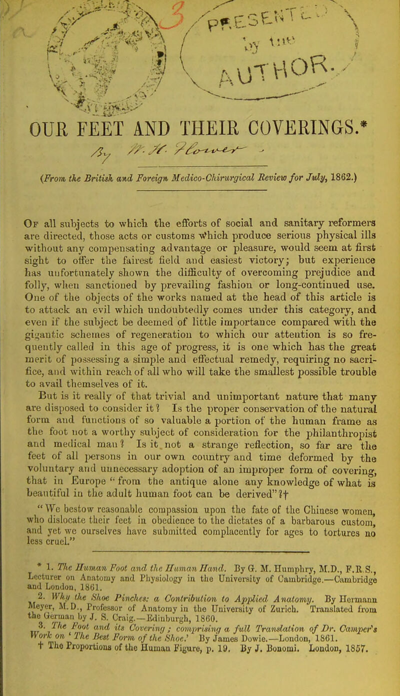 OUR FEET AND THEIR COVERINGS.* {From, the British and Foreign Medico-Ohirurgical Review for Jvly, 1862.) Of all subjects to which the efforts of social and sanitary reformers are directed, those acts or customs -v^hich produce serious physical ills without any compensating advantage or pleasure, would seem at first sight to offer the fairest field and easiest victory; but experience has unfortunately shown the difficulty of overcoming prejudice and folly, when sanctioned by prevailing fashion or long-continued use. One of the objects of the works named at the head of this article is to attack an evil which undoubtedly comes under this category, and even if the subject be deemed of little importance compared with the gii^antic schemes of regeneration to which our attention is so fre- quently called in this age of progress, it is one which has the great merit of possessing a simple and effectual remedy, requiring no sacri- fice, and within reach of all who will take the smallest possible trouble to avail themselves of it. But is it really of that trivial and unimportant nature that many are disposed to consider it % Is the proper conservation of the natural form and functions of so valuable a portion of the human frame as the foot not a worthy subject of consideration for the philanthropist and medical man? Is it. not a strange reflection, so far are the feet of all jjersons in our own country and time deformed by the voluntary and unnecessary adoption of an improper form of covering, that in Europe from the antique alone any knowledge of what ia beautiful in the adult human foot can be derived if  We, bestow reasonable compassion upon the fate of the Chinese women, who dislocate their feet in obedience to the dictates of a barbarous custom, and yet we ourselves have submitted complacently for ages to tortures no less cruel. * 1. The Human Foot and the UamanHand. By Q. M. Humpliry, M.D., F.R.S., Lecturer on Anatomy and Physiology ia the University of Cambridge.—Cambridge and London, 1861. 2. Whti the Shoe Pinches: a Contribution to Applied Anatomy. By Hermana Meyer, M.D., Professor of Anatomy in the University of Zurich. Translated from the German by J. S. Craig. —Edinburgh, 1860. m ^ Covering ; coviprisinr/ a full Translation of Dr. Camper's 1 mu'^i'^'''^ °f '''^ •^■les Dowie.—London, 1861. T The Proportiona of the Human Figure, p. 19, By J. Bonomi. London, 1857.