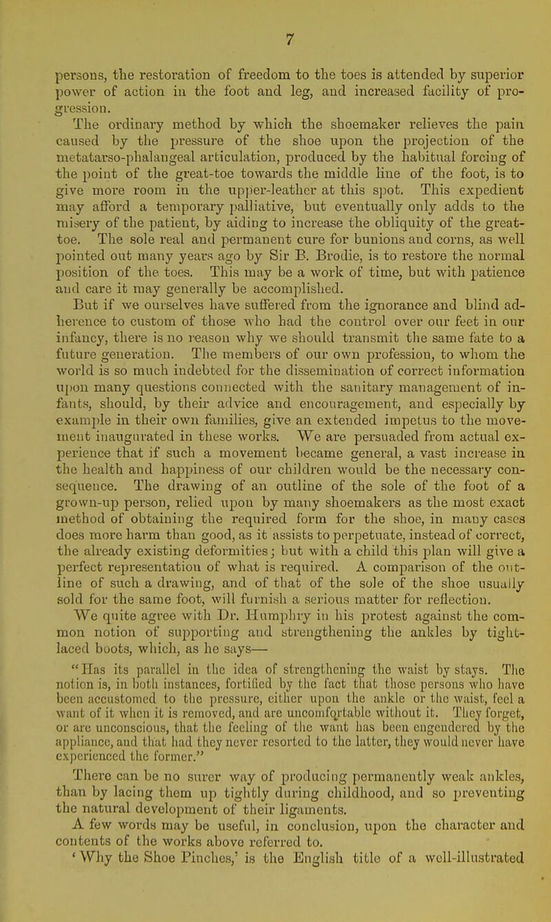 persons, the restoration of freedom to the toes is attended by superior power of action in the foot and leg, and increased facility of pro- gression. The ordinary method by which the shoemaker relieves the pain caused by the pressure of the shoe upon the projection of the metatarso-phalangeal articulation, produced by the habitual forcing of the point of the great-toe towards the middle line of the foot, is to give more room in the upjier-leathcr at this s]iot. This expedient may afford a temporary palliative, but eventually only adds to the misery of the patient, by aiding to increase the obliquity of the great- toe. The sole real and permanent cure for bunions and corns, as well pointed out many years ago by Sir E. Brodie, is to restore the normal position of the toes. This may be a work of time, but with patience and care it may generally be accomplished. But if we ourselves have suffered from the ignorance and blind ad- herence to custom of those who had the control over our feet in our infancy, there is no reason why we should transmit the same fate to a future generation. The members of our own profession, to whom the world is so much indebted for the dissemination of correct information upon many questions connected with the sanitary management of in- fants, should, by their advice and encouragement, and especially by example in their own families, give an extended impetus to the move- ment inaugurated in these works. We are persuaded from actual ex- perience that if such a movement became general, a vast increase in the health and happiness of our children would be the necessary con- sequence. The drawing of an outline of the sole of the foot of a grown-up person, relied upon by many shoemakers as the most exact method of obtaining the required form for the shoe, in many cases does more harm than good, as it assists to perpetuate, instead of correct, the already existing deformities; but with a child this plan will give a perfect representation of what is required. A comparison of the out- line of such a drawing, and of that of the sole of the shoe usually sold for the same foot, will furnish a serious matter for reflection. We quite agree with Dr. Humphry in his protest against the com- mon notion of supporting and strengthening the ankles by tight- laced boots, which, as he says— Has its parallel in the idea of strengthening the waist by stays. The notion is, in botii instances, fortified by the fact that those persons who have been accustomed to the pressure, cither upon the ankle or the waist, feel a want of it when it is removed, and are unconifojtablc without it. They forget, or are unconscious, that the feeling of the want has boon cngcudcrca by the appliance, and that had they never resorted to the latter, they would never have experienced the former. There can bo no surer way of producing permanently weak ankles, than by lacing them up tightly during childhood, and so preventing the natural development of their ligament.?. A few words may be useful, in conclusion, upon the character and contents of the works above x-eferred to. ' Why the Shoe Pinches,' is the English title of a wcU-illustrated