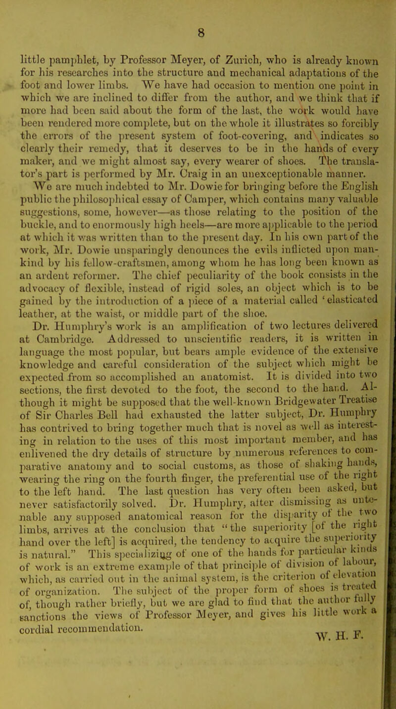 little pamphlet, by Professor Meyer, of Zurich, who is already known for Iiis researches into the structure aud mechanical adaptations of the foot and lower limbs. We have had occasion to mention one point in which we are inclined to differ from the authoi*, and we think that if more had been said about the form of the last, the work would have been rendered more complete, but on the whole it illustrates so forcibly the errors of the present system of foot-covering, and indicates so clearly their remedy, that it deserves to be in the hands of every maker, and we might almost say, every wearer of shoes. The transla- tor's part is performed by Mr. Craig in an unexceptionable manner. We are much indebted to Mr. Dowie for bringing before the English public the philosojiliical essay of Camper, which contains many valuable suggestions, some, however—as those relating to the position of the buckle, and to enormously high heels—are more applicable to the period at which it v/as written than to the present day. In his own part of the work, Mr. Dowie unsparingly denounces the evils inflicted upon man- kind by his fellow-craftsmen, among whom he has long been known as an ardent reformer. The chief peculiarity of the book consists in the advocacy of flexible, instead of rigid soles, an object which is to be gained by the introduction of a ])iece of a matei-ial called ' elasticated leather, at the waist, or middle part of the shoe. Dr. Humphry's work is an amplification of two lectures delivei-ed at Cambridge. Addressed to unscientilic readers, it is written in language the most popular, but bears ample evidence of the extensive knowledge and cai-eful consideration of the subject which might be expected from so accomplished an anatomist. It is divided into two sections, the first devoted to the foot, the second to the har,d. Al- though it miglit be supposed that the well-known Bridgewater Treatise of Sir Charles Bell had exhausted the latter subject. Dr. Humphry has contrived to bring together much that is novel as well as interest- ing in relation to the uses of this most important member, and has enlivened the dry details of structure by numerous references to com- l^arative anatomy and to social customs, as those of shaking hands, wearing the ring on the fourth finger, the preferential use of the right to the left hand. The last question has very often been asked, but never satisfactorily solved. Dr. Humphry, alter dismis.sing as unte- nable any supposed anatomical reason for the disjiarity of the two limbs, arrives at the conclusion that  the superiority [of the right hand over the left] is acquired, the tendency to acquire the superiority is natural. This s])ecializiug of one of the hands fur particular kinds of work is an extreme example of that principle of division oflabour, which, as carried out in the animal system, is the criterion of elevation of organization. The subject of the proper form of shoes is trc^ited of, though rather briefly, but we are glad to find that the author fully sanctions the views of Professor Meyer, and gives his little work a cordial recommendation. W H P