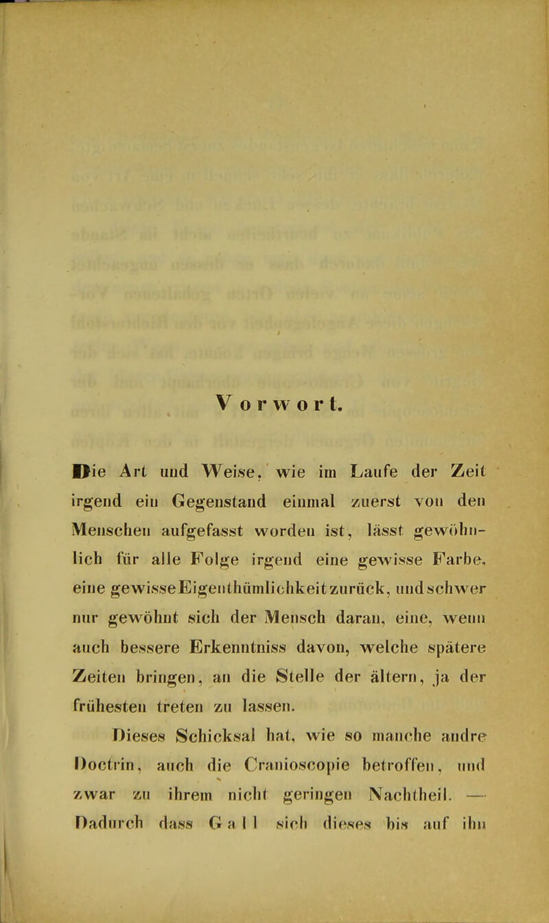 Vorwort Die Art und Weise, wie im Laufe der Zeit irgend ein Gegenstand einmal zuerst von den Menschen aufgefasst worden ist, lässt gewöhn- lich für alle Folge irgend eine gewisse Farbe, eine gewisseEigenthümlichkeit zurück, und schwer nur gewöhnt sich der Mensch daran, eine, wenn auch bessere Erkenntniss davon, welche spätere Zeiten bringen, an die Stelle der altern, ja der frühesten treten zu lassen. Dieses Schicksal hat, wie so manche andre Doctrin, auch die Cranioscopie betroffen, und zwar zu ihrem nicht geringen Nachtheil. — Dadurch dass G a I 1 sich dieses bi« auf ihn