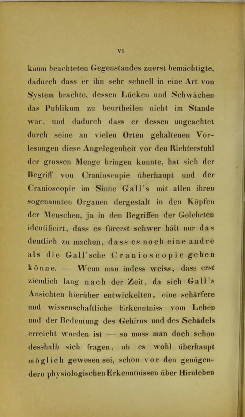 kaum beachteten Gegenstandes zuerst bemächtigte, dadurch dass er ihn sehr schnell in eine Art von System brachte, dej*sen Lücken und Schwächen das Publikum zu beurtheilen nicht im Stande war, und dadurch dass er dessen ungeachtet durch seine an vielen Orten gehaltenen Vor- lesungen diese Angelegenheit vor den Richterstuhl der grossen Menge bringen konnte, hat sich der Begriff von Cranioscopie überhaupt und der Cranioscopie im Sinne Gall's mit allen ihren sogenannten Organen dergestalt in den Köpfen der iVlenschen, ja in den Begriffen der Gelehrten identificirt, dass es fürerst schwer hält nur das deutlich zu machen, dass es noch eine andre als die Gall'sche C r a n i o s c o p i e geben könne. — Wenn man indess weiss, dass erst ziemlich laug nach der Zeit, da sich Gall's Ansichten hierüber entwickelten, eine schärfere und wissenschaftliche Krkenntniss vom Leben und der Bedeutung des Gehirns und des Schädels erreicht worden ist — so muss man doch schon desshalb sich fragen, ob es wohl überhaupt möglich gewesen sei, schon vor den genügen- dem physiologischen Erkenntnissen über Hirnleben