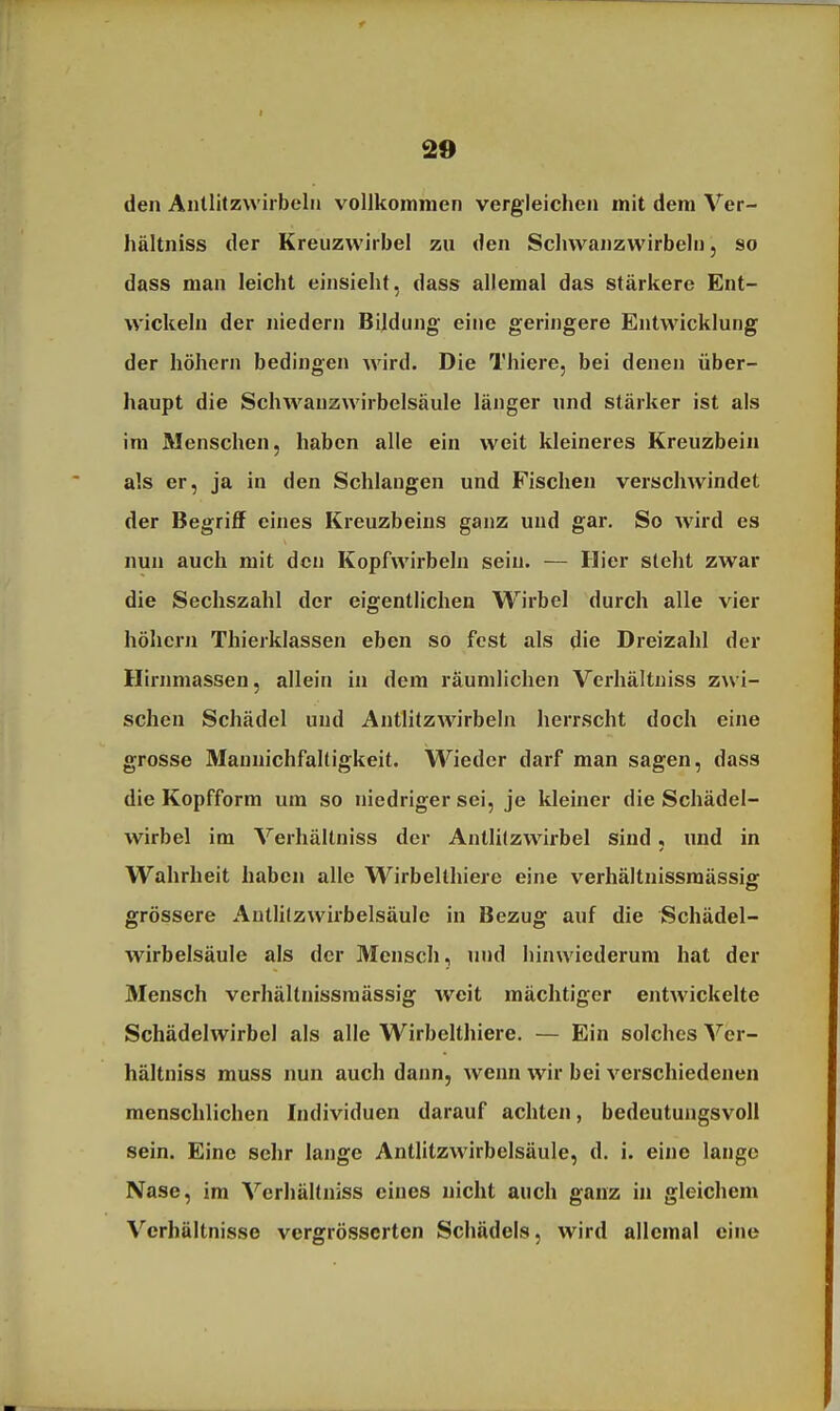 den Antlitzwiibeln vollkommen vergleichen mit dem Ver- hältniss der Kreuzwirbel zu den Schvvanzwirbeln, so dass man leicht einsieht, dass allemal das stärkere Ent- wickeln der niedern Bildung eine geringere Entwicklung der höhern bedingen wird. Die Thiere, bei denen über- haupt die Schw^auzwirbelsäule länger und stäi-ker ist als im Menschen, haben alle ein weit kleineres Kreuzbein als er, ja in den Schlangen und Fischen verschwindet der Begriff eines Kreuzbeins ganz und gar. So Avird es nun auch mit den Kopfwirbeln sein. — Hier steht zwar die Sechszahl der eigentlichen Wirbel durch alle vier höhern Thierklassen eben so fest als die Dreizahl der Hirnniassen, allein in dem räumlichen Verhältuiss zwi- schen Schädel und Antlitzwirbeln herrscht doch eine grosse Mauuichfaltigkeit. Wieder darf man sagen, dass die Kopfform um so niedriger sei, je kleiner die Schädel- wirbel im Verliältniss der Antlifzwirbel sind, und in Wahrheit haben alle Wirbelthiere eine verhältnissmässiff grössere Autlitzwirbelsäulc in Bezug auf die Schädel- wirbelsäule als der Mensch, und hinwiederum hat der Mensch verhältnissmässig weit mächtiger entwickelte Schädelwirbel als alle Wirbelthiere. — Ein solches Ver- hältuiss muss nun auch dann, wenn wir bei verschiedenen menschlichen Individuen darauf achten, bedeutungsvoll sein. Eine sehr lange Antlitzwirbelsäule, d. i. eine lange Nase, im Verhältniss eines nicht auch ganz in gleichem Verhältnisse vergrösscrten Schädels, wird allemal eine