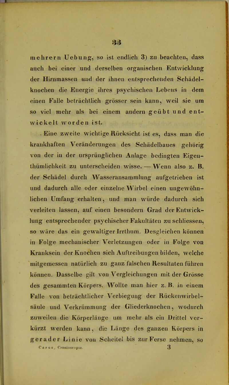 mehrern Uebuiig, so ist endlich 3) zn hcachtcn, dasa anch bei einer und derselben organischen Entwicklung der Hirnmassen und der ihnen entsprechenden Schädel- knochen die Energie ihres psychischen Lebens in dem einen Falle beträchtlich grösser sein kann, weil sie um so viel mehr als bei einem andern geübt und ent- wickelt worden ist. Eine zweite wichtige Rücksicht ist es, dass man die krankhaften Veränderungen des Schädelbaues gehörig von der in der ursprünglichen Anlage bedingten Eigen- thümlichkeit zu unterscheiden wisse. — Wenn also z. B. der Schädel durch Wasseransammlung aufgetrieben ist und dadurch alle oder einzelne Wirbel einen ungewöhn- hchen Umfang erhalten, und man würde dadurch sich verleiten lassen, auf einen besondern Grad der Entwick- lung entsprechender psychischer Fakultäten zu schliessen, so wäre das ein gewaltiger Irrthum. Desgleichen können in Folge mechanischer Verletzungen oder in Folge von Kranksein der Knochen sich Auftreibungen bilden, welche mitgemessen natürlich zu ganz falschen Resultaten führen können. Dasselbe gilt von Vergleichungen mit der Grösse des gesammten Körpers. Wollte man hier z. B. in einem Falle von beträchtlicher Vcrbiegung der Rückcnwirbel- säule und Verkrümmung der Gliederknochen, wodurch zuweilen die Körperlänge um mehr als ein Drittel ver- kürzt werden kann, die Länge des ganzen Körpers in gerader Linie von Scheitel bis zur Ferse nehmen, so CnruB, rrnnioflcnpic. 3