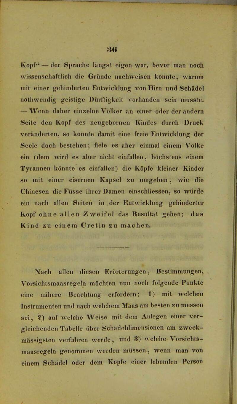 Kopf'' — der Sprache längst eigen war, bevor man noch wissenschaftlich die Gründe nachweisen konnte, warum mit einer gehinderten Entwickhnig von Hirn und Schädel nothwendig geistige Dürftigkeit vorhanden sein musste. — AVenn daher einzelne Völker an einer oder der andern Seit© den Kopf des neugcbornen Kindes durch Druck veränderten, so konnte damit eine freie Entwicklung der Seele doch bestehen; fiele es aber einmal einem Volke ein (dem wird es aber nicht einfallen, höchstens einem Tyrannen könnte es einfallen) die Köpfe kleiner Kinder so mit einer eisernen Kapsel zu umgeben, wie die Chinesen die Füsse ihrer Damen einschliessen, so würde ein nach allen Seiten in der Entwicklung gehinderter Kopf ohne allen Zweifel das Kesultat geben: das Kind zu einem Cretin zu machen. Nach allen diesen Erörterungen. Bestimmungen, Vorsichtsmaasregeln möchten nun noch folgende Punkte eine nähere Beachtung erfordern: 1) mit welchen Instrumenten und nach welchem Maas am besten zu messen sei, 2) auf welche Weise mit dem Anlegen einer ver- gleichenden Tabelle über Schädeldimensionen am zweck- massigsten verfahren werde, und 3) welche Vorsichts- maasregeln genommen werden müssen, wenn man von einem Schädel oder dem Kopfe einer lebenden Person