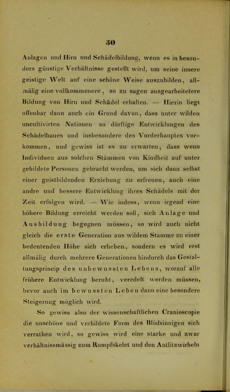 Anlagen und Hirn und Scliädelbildung, wenn es in beson- ders günstige Verhältnisse gestellt wird, um seine innere geistige Welt auf eine schöne Weise auszubilden, all- mälig eine vollkommenere , so zu sagen ausgearbeitetere Bildung von Hirn und Schädel erhalten. — Hierin liegt ofl'enbar dann auch ein Crund davon, dass unter wilden uncultivirten Nationen so dürftige Entwicklungen des Schädelbaues und insbesondere des Vorderhauptes vor- kommen , und gewiss ist es zu erwarten, dass wenn Individuen aus solchen Stämmen von Kindheit auf unter gebildete Personen gebracht werden, um sich dann selbst einer geistbildenden Erziehung zu erfreuen, auch eine andre und bessere Entwicklung ihres Schädels mit der Zeit erfolgen wird. — Wie indess, wenn irgend eine höhere Bildung erreicht werden soll, sich Anlage und Ausbildung begegnen müssen, so wird auch nicht gleich die erste Generation aus wildem Stamme zu einer bedeutenden Höhe sich erheben, sondern es wird erst allmälig durch mehrere Generationen hindurch das Gestal- lungsprincip des unbewussten Lebens, worauf alle frühere Entwicklung beruht, veredelt werden müssen, bevor auch im bewussten Leben dann eine besondere Steigerung möglich wird. So gewiss also der wissenschaftlichen Cranioscopie die unschöne und verbildete Form des Blödsinnigen sich verrathen wird, so gewiss wird eine starke und zwar verhältnissmässig zum Rumpfskelet und den Antlitzwirbeln