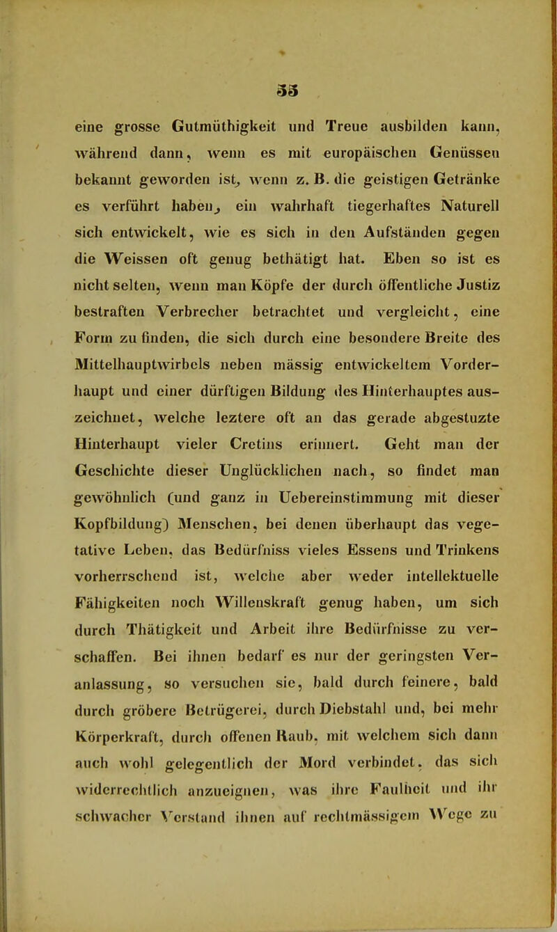 33 eine grosse Gutraüthigkeit xind Treue ausbilden kann, während dann, wenn es mit europäischen Genüssen bekannt geworden ist^ wenn z. B. die geistigen Getränke es verführt haben^ ein wahrhaft tiegerhaftes Naturell sich entwickelt, wie es sich in den Aufständen gegen die Weissen oft genug bethätigt hat. Eben so ist es nicht selten, wenn man Köpfe der durch öffentliche Justiz bestraften Verbrecher betrachtet und vergleicht, eine Form zu finden, die sich durch eine besondere Breite des Mittelhauptwirbcls neben niässig entwickeltem Vorder- haupt und einer dürftigen Bildung des Hinterhauptes aus- zeichnet, welche leztere oft an das gerade abgestuzte Hinterhaupt vieler Cretins eriiniert. Geht man der Geschichte dieser Unglücklichen nach, so findet man gewöhnhch (und ganz in Uebereinstimmung mit dieser Kopfbildung) Menschen, bei denen überhaupt das vege- tative Leben, das Bedürfniss vieles Essens und Trinkens vorherrschend ist, welche aber weder intellektuelle Fähigkeiten noch Willenskraft genug haben, um sich durch Thätigkeit und Arbeit ihre Bedürfnisse zu ver- schaffen. Bei ihnen bedarf es nur der geringsten Ver- anlassung, 80 versuchen sie, bald durch feinere, bald durch gröbere Betrügerei, durch Diebstahl und, bei mehr Körperkralt, durch offenen Raub, mit welciicm sich dann auch wohl gelegentlich der Mord verbindet, das sich widerrechtlich anzueignen, was ihre Faulheit und ihr schwacher \''cr.sland ihnen auf rechtmässigem Wege zu