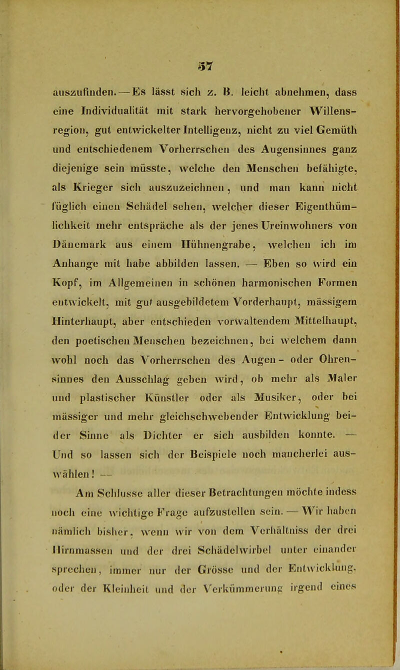 auszufinden. — Es lässt sich z. B. leicht abnehmen, dass eine Individualität mit stark hervorgehobener Willens- region, gut entwickelter Intelligenz, nicht zu viel Gemüth und entschiedenem Vorherrschen des Augensinnes ganz diejenige sein müsste, welche den Menschen befähigte, als Krieger sich auszuzeichnen, und man kann nicht füglich einen Schädel sehen, welcher dieser Eigenthüm- lichkeit mehr entspräche als der jenes Ureinwohners von Dänemark aus einem Hühnengrabe, welchen ich im Anhange mit habe abbilden lassen. — Eben so wird ein Kopf, im Allgemeinen in schönen harmonischen Formen entwickelt, mit gut ausgebildetem Vorderhaupt, mässigem Hinterhaupt, aber entschieden vorwaltendem Mittelhaupt, den poetischen Menschen bezeichnen, bei welchem dann wohl noch das Vorherrschen des Augen- oder Ohren- sinnes den Ausschlag geben wird, ob mehr als Maler und plastischer Künstler oder als Musiker, oder bei mässiger und mehr gleichschwebender Entwicklung bei- der Sinne als Dichter er sich ausbilden konnte. — Und so lassen sich der Beispiele noch mancherlei aus- wählen! — Am Schlüsse aller dieser Betrachtungen möchte indess noch eine wichtige Frage aufzustellen sein. — Wir haben nämlich bisher, wenn wir von dem Verhältniss der drei ilirnmassen und der drei Schädclwirbel unter einander sprechen, immer nur der Grösse und der Entwicklung, oder der Kleinheit und der Verkümmerung irgend eines