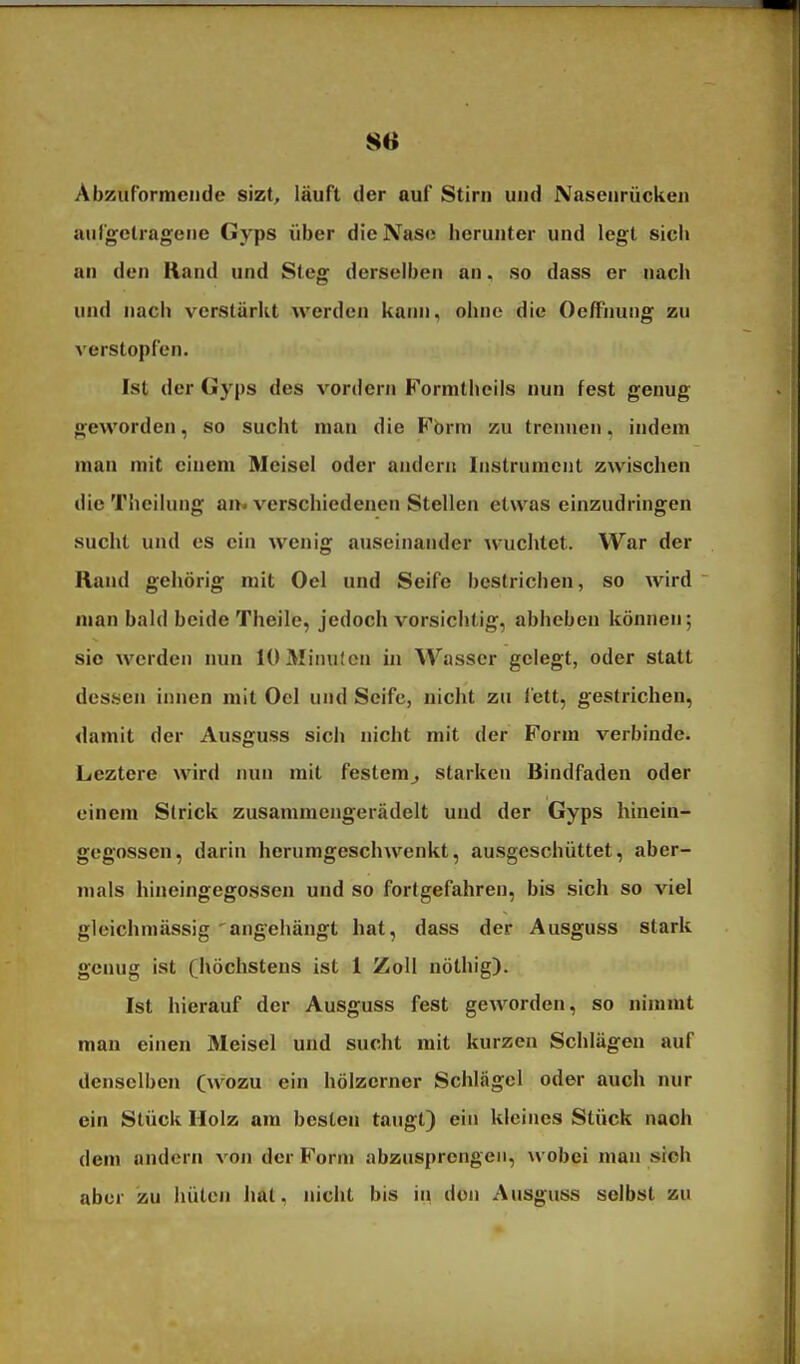 Abzuformende sizt, läuft der auf Stirn und Nasenrücken aiirgclragene Gyps über die Nase herunter und legt sich an den Rand und Steg derselben an. so dass er nach und nach verstärkt werden kann^, ohne die OefFnung zu verstopfen. Ist der Gyps des vordem Formtheils nun fest genug geworden, so sucht man die Fbrm zu trennen, indem man mit einem Mcisel oder andern Instrumcut zwischen die Theiiung am verschiedenen Stellen etwas einzudringen sucht und es ein wenig auseinander wuchtet. War der Rand gehörig mit Oel und Seife bestrichen, so wird man bald beide Theile, jedoch vorsichtig, abheben können; sie werden nun lOMinufcn in Wasser gelegt, oder statt des.sen innen mit Oel und Seife, nicht zu fett, gestrichen, damit der Ausguss sich nicht mit der Form verbinde. Leztere wird nun mit festem^ starken Bindfaden oder einem Strick zusammengerädelt und der Gyps hinein- gegossen, darin herumgeschwenkt, ausgeschüttet, aber- mals hineingegossen und so fortgefahren, bis sich so viel gleichmässig 'angehängt hat, dass der Ausguss stark genug ist (höchstens ist 1 Zoll nöthig). Ist hierauf der Ausguss fest geworden, so nimmt man einen Meisel und sucht mit kurzen Schlägen auf denselben (wozu ein hölzerner Schlägel oder auch nur ein Stück Holz am besten taugt) ein kleines Stück nach dem andern von der Form abzusprengen, wobei man sich aber zu hüten hat, nicht bis in den Ausguss selbst zu