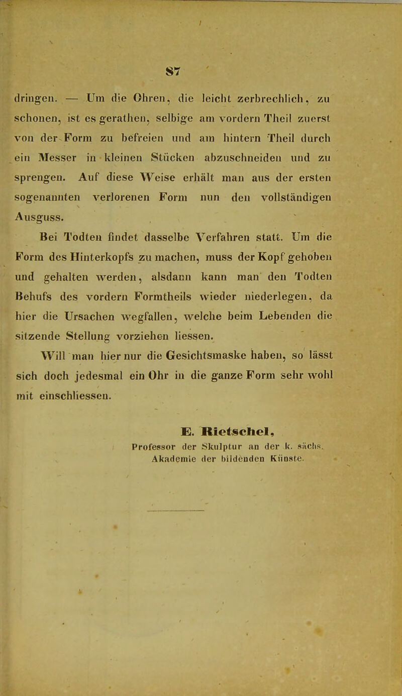 dringen. — Um die Ohren, die leicht zerbrechlich, zu schonen, ist es gerathen, selbige am vordem Theil zuerst von der Form zu befreien und am hintern Theil durch ein Messer in kleinen Stücken abzuschneiden imd zu sprengen. Auf diese Weise ei-hält man aus der ersten sogenannten verlorenen Form nun den vollständigen Ausguss. Bei Todteu findet dasselbe Verfahren statt. Um die Form des Hinterkopfs zu machen, muss der Kopf gehoben und gehalten werden, alsdann kann man den Todten Behufs des vordem Formtheils wieder niederlegen, da hier die Ursachen wegfallen, welche beim Lebenden die sitzende Stellung vorziehen Hessen. Will mau hier nur die Gesichtsmaske haben, so lässt sich doch jedesmal ein Ohr in die ganze Form sehr wohl mit einschliesseu. £. Rietsctiel, Professor der Skulptur an der k. «iiclii«. Akademie der bildenden Künste.