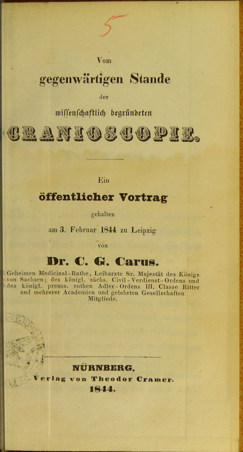 Vom gegenwärtigen Stande der «)tffciiftf)oftlid; btQtiinMcn Ein öffentliclier Vortrag gehalten am 3. Februar 1844 zu Leipzig von I>r. C. Cr. Cariis. Geheimen Medicinal-Rathe, Leibarzte Sr. Majestät des Königs von Sachsen; des königl. säohs. Civil - Verdienst-Ordens und des königl. preuss. rothen Adler-Ordens III. Classe Ritter lind mehrerer Academien und gelelirten Gesellschaften Mitgliede. ■7 NÜRNBERG. - Verlag von Theodor Crnmer. 1844.