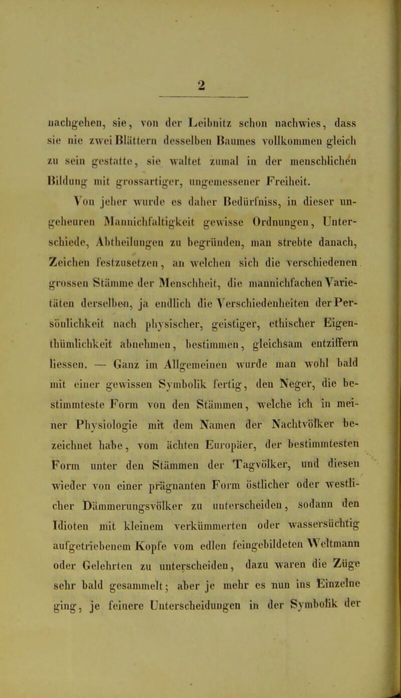 nachgehen, sie, von der Leibnitz schon nachwies, dass sie nie zwei Blättern desselben Baumes vollkonnnen gleich zu sein gestatte, sie waltet zumal in der menschlichen Bildung mit grossartiger, ungemessencr Freiheit. Von jeher wurde es daher Bedürfniss, in dieser un- geheuren Älannichraltigkeit gewisse Ordnungen, Unter- schiede, Abtheilungen zu begründen, man strebte danach, Zeichen festzusetzen, an Avelchen sich die verschiedenen grossen Stämme der Menschheit, die manniclifachen Varie- täten derselbe<i, ja endlich die Verschiedenheiten der Per- sönlichkeit nach physischer, geistiger, ethischer Eigen- thümlichkeit abnehmen, bestimmen, gleichsam entziffern liessen. — Ganz im Allgemeinen wurde man wohl bald mit einer gewissen Symbolik fertig, den Neger, die be- stimmteste Form von den Stämmen, welche ich in mei- ner Physiologie mit dem Namen der Nachtvölker be- zeichnet habe, vom ächten Europäer, der bestimmtesten Form unter den Stämmen der Tagvölker, und diesen wieder von einer prägnanten Form östlicher oder westli- cher Öämmerungsvö'lker zu uuterscheideu, sodann den Idioten mit kleinem verkümmerten oder wassersüchtig aufgetriebenem Kopfe vom edlen feingebildeten Weltmann oder Gelehrten zu unterscheiden, dazu waren die Züge sehr bald gesammelt; aber je mehr es nun ins Einzelne ging, je feinere Unterscheidungen in der Symbolik der