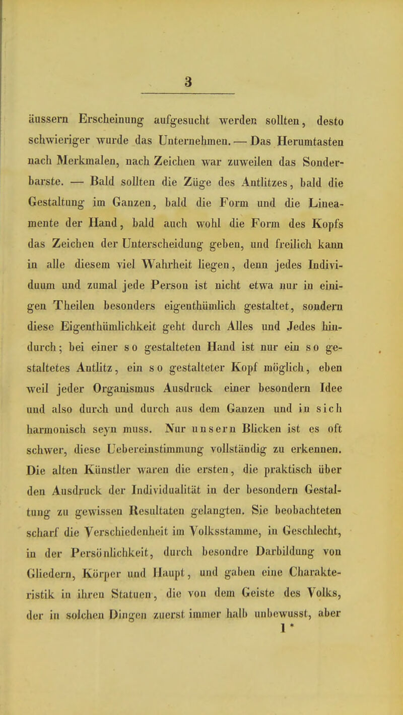 äussern Erscheinung aufgesucht werden sollten, desto schwieriger wurde das Unternehmen. — Das Herumtasten nach Merkmalen, nach Zeichen war zuweilen das Sonder- barste. — Bald sollten die Züge des Antlitzes, bald die Gestaltung im Ganzen, bald die Form und die Linea- mente der Hand, bald auch wohl die Form des Kopfs das Zeichen der Unterscheidung geben, und freilich kann in alle diesem viel Wahrheit Hegen, denn jedes Indivi- duum und zumal jede Person ist nicht etwa nur in eini- gen Theilen besonders eigenthümlich gestaltet, sondern diese Eigenthnmlichkeit geht durch Alles und Jedes hin- durch ; bei einer s o gestalteten Hand ist nur ein s o ge- staltetes Antlitz, ein so gestalteter Kopf möglich, eben weil jeder Organismus Ausdruck einer besondern Idee und also durch und durch aus dem Ganzen und in sich harmonisch seyn muss. Nur unsern Blicken ist es oft schwer, diese Uebereinstimmung vollständig zu erkennen. Die alten Künstler waren die ersten, die praktisch über den Ausdruck der Individualität in der besondern Gestal- tung zu gewissen Resultaten gelangten. Sie beobachteten scharf die Verschiedenheit im Volksstamme, in Geschlecht, in der Persönlichkeit, durch besondre Darbildung von Gliedern, Körper und Haupt, und gaben eine Charakte- ristik in ihren Statuen , die von dem Geiste des Volks, der in solchen Dingen zuerst imuier halb unbcwusst, aber 1 *