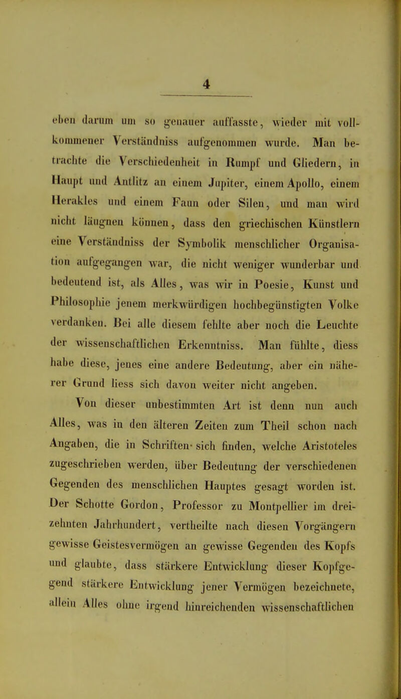 eben darum um so genauer auffasste, wieder mit voll- kommener Verstandniss aufgenommen wurde. Man be- trachte die Verschiedenheit in Rumpf und Gliedern, iu Haupt und Ajitlitz an einem Jupiter, einem Apollo, einem Herakles und einem Faun oder Sileu, und man wird nicht läugncn können, dass den griechischen Künstlern eine Verständniss der Symbolik menschlicher Organisa- tion aufgegangen war, die nicht weniger wunderbar und bedeutend ist, als Alles, was wir in Poesie, Kunst und Philosophie jenem merkwürdigen hochbegünstigten Volke verdanken. Bei alle diesem fehlte aber noch die Leuchte der wissenschaftlichen Erkenntniss. Man fülilte, diess habe diese, jenes eine andere Bedeutung, aber ein nähe- rer Grund liess sich davon weiter nicht angeben. Von dieser unbestimmten Art ist denn nun auch Alles, was in den älteren Zeiten zum Theil schon nach Angaben, die in Schriften- sich finden, welche Aristoteles zugeschrieben werden, über Bedeutung der verschiedeneu Gegenden des menschlichen Hauptes gesagt worden ist. Der Schotte Gordon, Professor zu Montpellier im drei- zehnten Jahrhundert, vertheilte nach diesen Vorgängern gewisse Geistes vermögen an gewisse Gegenden des Kopfs und glaubte, dass stärkere Entwicklung dieser Kopfge- gend stärkere Entwicklung jener Vermögen bezeichnete, allein Alles ohne irgend hinreichenden wissenschaftlichen