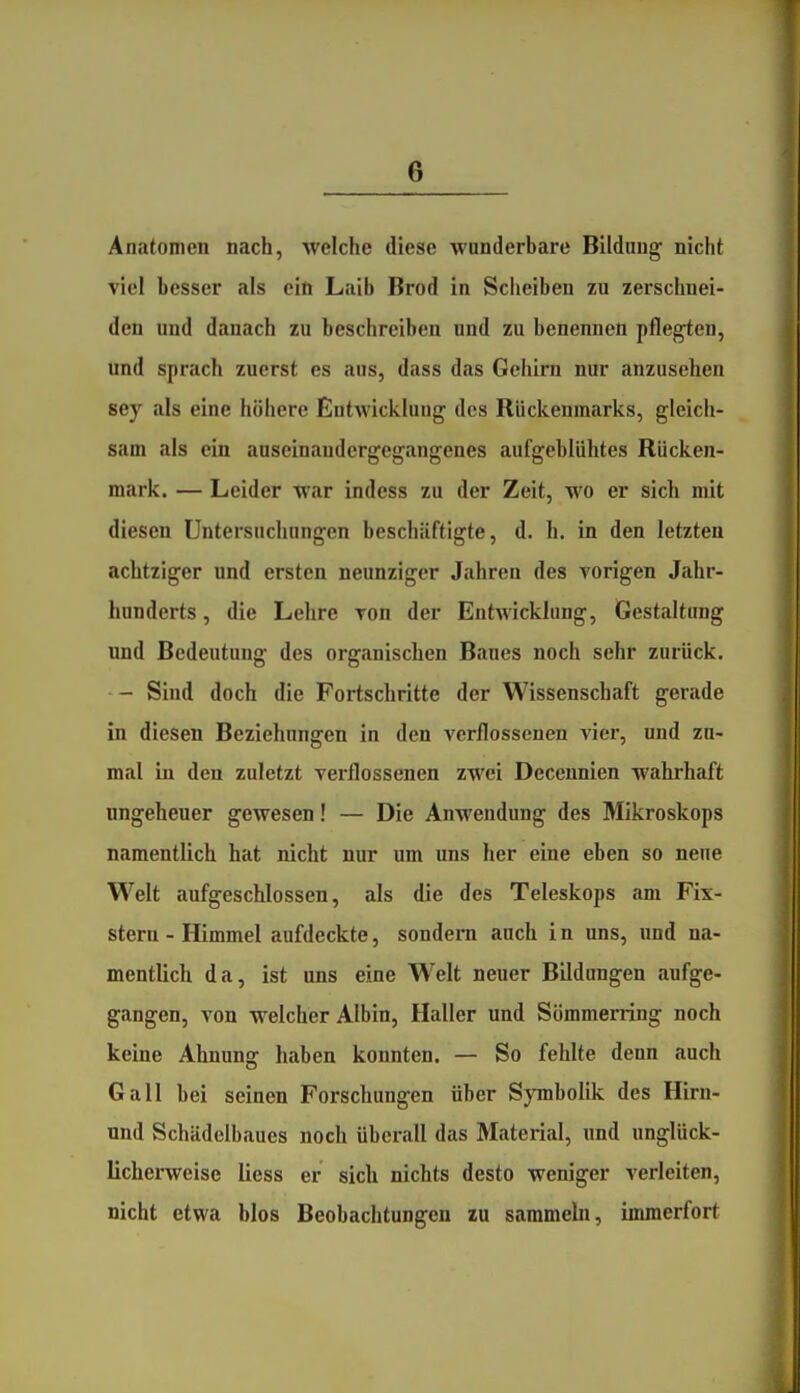 Anatomen nach, welche diese wunderbare Bildung nicht viel besser als ein Laib Brod in Scheiben zu zerschnei- den und danach zu beschreiben und zu benennen pflegten, und sprach zuerst es aus, dass das Gehirn nur anzusehen sey als eine höhere Eutwiclclnug des Rückenmarks, gleich- sam als ein auseinandergegangenes aufgeblühtes Rücken- mark. — Leider war indess zu der Zeit, wo er sich mit diesen Untersuchungen beschäftigte, d. h. in den letzten achtziger und ersten neunziger Jahren des vorigen Jahr- hunderts , die Lehre ron der Entwicklung, Gestaltung und Bedeutung des organischen Baues noch sehr zurück. - Sind doch die Fortschritte der Wissenschaft gerade in diesen Beziehungen in den verflossenen vier, und zu- mal in den zuletzt verflossenen zwei Decennien wahrhaft ungeheuer gewesen! — Die Anwendung des Mikroskops namentlich hat nicht nur um uns her eine eben so neue Welt aufgeschlossen, als die des Teleskops am Fix- stern-Himmel aufdeckte, sondern auch in uns, nnd na- mentlich da, ist uns eine Welt neuer Bildungen aufge- gangen, von welcher Albin, Haller und Sömmerring noch keine Ahnung haben konnten. — So fehlte denn auch Gall bei seinen Forschungen über SjTnbolik des Hirn- und Schädelbaues noch überall das Material, und unglück- lichei-weise liess er sich nichts desto weniger verleiten, nicht etwa blos Beobachtungen zu sammeln, immerfort