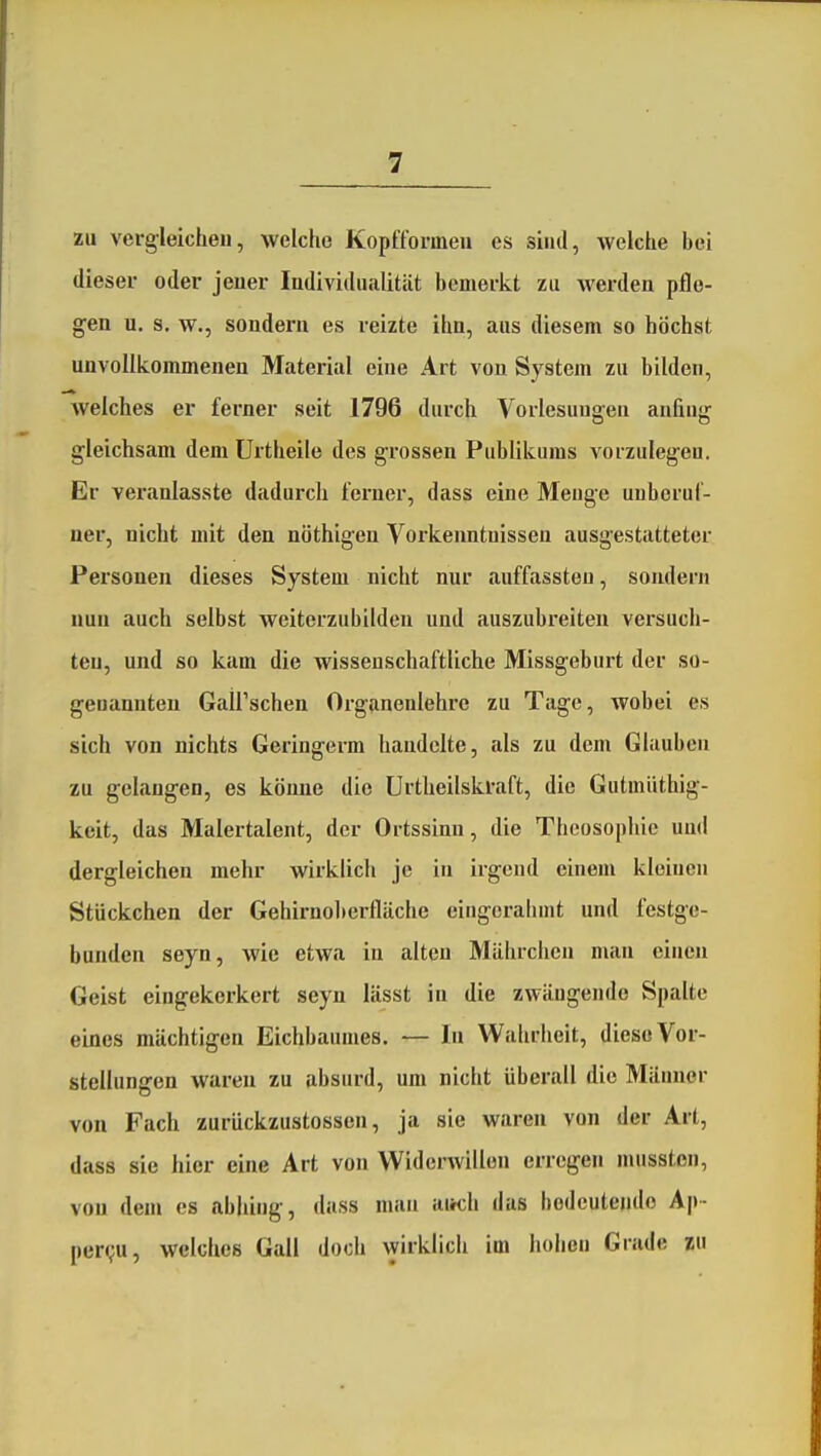 zu vergleichen, welche Kopfformen es sind, welche bei dieser oder jener Individualität bemerkt zu werden pflo- gen u. s. w., sondern es reizte ihn, aus diesem so höchst unvollkommenen Material eine Art von System zu bilden, welches er ferner seit 1796 durch Vorlesungen anfing gleichsam dem Urtheile des grossen Publikums vorzulegeu. Er veranlasste dadurch ferner, dass eine Menge unberuf- ner, nicht mit den nöthigen Vorkenntnissen ausgestatteter Personen dieses System nicht nur auffassten, sondern nun auch selbst weiterzubilden und auszubreiten versuch- ten, und so kam die wissenschaftliche Missgeburt der so- genannten Gairschen Organenlehre zu Tage, wobei es sich von nichts Geringerm handelte, als zu dem Glauben zu gehmgen, es könne die ürtheilskraft, die Gutmüthig- keit, das Malertalent, der Ortssinn, die Theosophie und dergleichen mehr wirklich je in irgend einem kleinen Stückchen der Gehirnoberfläche eingcralimt und festge- bunden seyn, wie etwa in alten Mährchen man einen Geist eingekerkert seyn lässt in die zwängende Spalte eines mächtigen Eichbaumes. — In Wahrheit, diese Vor- stellungen waren zu absurd, um nicht überall die Männer von Fach zurückzustossen, ja sie waren von der Art, dass sie hier eine Art von Widerwillen erregen musston, von dem es nbhing, dass man airch das bedeutende Ap- per<;u, welches Gall doch wirklich im hohen Grade zu