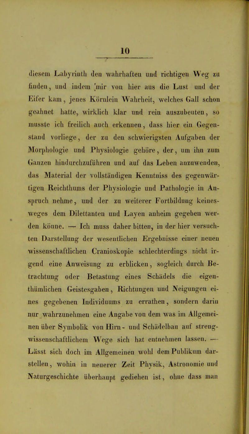 diesem Labyrinth den wulirhafteu uud richtigen Weg zu finden, uud indem 'mir vou hier aus die Lust und der Eifer kam, jenes Körniein Wahrheit, welches Gall schon geahnet hatte, wirklich klar und rein auszubeuten, so musste ich freilich auch erkennen, dass hier ein Gegen- stand vorliege, der zu den schwierigsten Aufgaben der Morpliologie und Physiologie gehöre, der, um ihn zum Ganzen hindurclizuführen und auf das Leben anzuwenden, das Material der vollständigen Kenntuiss des gegenwär- tigen Reichthums der Physiologie und Pathologie in An- spruch nelune, und der zu weiterer Fortbildung keines- weges dem Dilettanten und Layen anheim gegeben wer- den könne. — Ich muss daher bitten, in der hier versuch- ten Darstellung der wesentlichen Ergebnisse einer neuen wissenschaftlichen Cranioskopie schlechterdings nicht ir- gend eine Anweisung zu erblicken, sogleich durch Be- trachtung oder Betastung eines Schädels die eigen- thümlichen Geistesgaben, Richtungen und Neigungen ei- nes gegebenen Individuums zu errathen, sondern darin nur wahrzunehmen eine Angabe von dem was im Allgemei- nen über Symbolik vonHim- und Schädelbau auf streng- wissenschaftlichem Wege sich hat entnehmen lassen. — Lässt sich doch im Allgemeinen wohl dem Publikum dar- stellen, wohin in neuerer Zeit Physik, Astronomie und Naturgeschichte überhaupt gediehen ist, ohne dass man