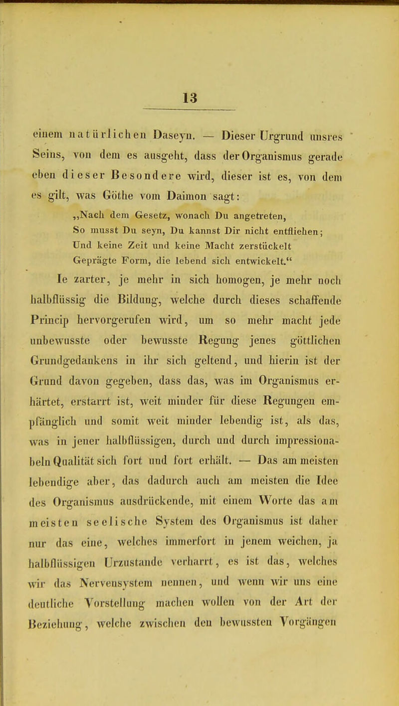 eiuem natürlichen Daseyn. — Dieser Urgrund iinsres Seins, von dorn es ausgeht, dass der Organismus g'erade eben dieser Besondere wird, dieser ist es, von dem es gilt, was Göthe vom Daimon sagt: „Nach dem Gesetz, wonach Du angetreten, So musst Du seyn, Du kannst Dir nicht entfliehen; Und keine Zeit und keine Macht zerstückelt Geprägte Form, die lebend sich entwickelt. le zarter, je mehr in sich homogen, je mehr noch halbflüssig die Bildung-, welche durch dieses schaffende Princip hervorgerufen wird, um so mehr macht jede unbewusste oder bewusste Regung jenes göttlichen Grundgedankens in ihr sich geltend, und hierin ist der Grund davon gegeben, dass das, was im Organismus er- härtet, erstarrt ist, weit minder für diese Regungen em- pfänglich und somit weit minder lebendig ist, als das, was in jener halbflüssigen, durch und durch impressiona- beln Qualität sich fort und fort erhält. — Das am meisten lebendige aber, das dadurch auch am meisten die Idee des Oi'ganismus ausdrückende, mit einem Worte das am meisten seelische System des Organismus ist daher nur das eine, welches immerfort in jenem weichen, ja halbflüssigen Urzustände verharrt, es ist das, welches wir das Nervensystem nennen, und wenn wir uns eine deutliche Vorstellung machen wollen von der Art der Beziehung, welche zwischen dcu bewussten Vorgängen