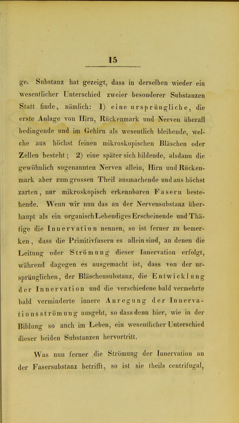 ge. Substanz hat gezeigt, dass in derselben Avieder ein wesentlicher Unterschied zweier besonderer Substanzen Statt finde, nämlich: 1) eine ursprüngliche, die erste Anlage A'on Hirn, Rückenmark und Nerven überall bedingende und im Gehirn als wesentlich bleibende, wel- che aus höchst feinen mikroskopischen Bläschen oder Zellen besteht; 2) eine später sich bildende, alsdann die gewöhnlich sogenannten Nerven allein, Hirn und Rücken- mark aber zum grossen Theil ausmachende und aus höchst zarten, nur mikroskopisch erkennbaren Fasern beste- hende. Wenn wir nun das an der Nervensubstanz über- haupt als ein organischLebendiges Erscheinende undThä- tige die Innervation nennen, so ist ferner zu bemer- ken , dass die Primitivfasern es allein sind, an denen die Leitung oder Strömung dieser Innervation erfolgt, während dagegen es ausgemacht ist, dass von der ur- sprünglichen, der Bläschensubstanz, die Entwicklung der Innervation und die verschiedene bald vermehrte bald verminderte innere Anregung der Innerva- tionsströmung ausgeht, so dass denn hier, wie in der Bildung so auch im Leben, ein wesentlicher Unterschied dieser beiden Substanzen hervortritt. Was nun ferner die Strömung der Innervation an der Fasersubstanz betrifft, so ist sie theils centrifugal,