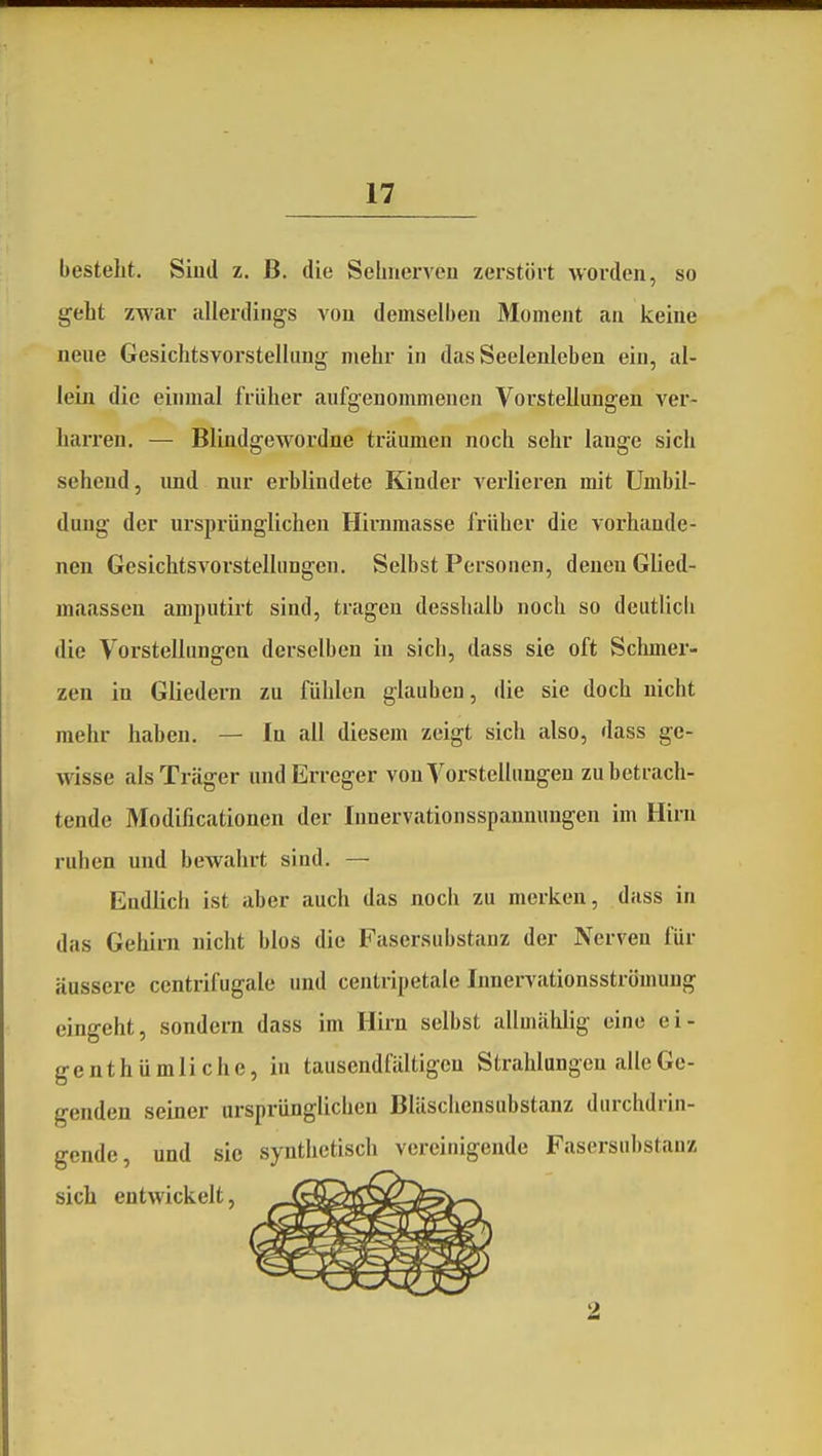 besteht. Siud z. B. die Sebnervcu zerstört worden, so geht zwar allerdings von demselben Moment an keine neue Gesichtsvoi'stellung mehr in das Seelenleben ein, al- lein die einmal früher aufgenommenen Vorstellungen ver- harren. — Blindgewordne träumen noch sehr lange sich sehend, und nur erblindete Kinder verlieren mit Umbil- dung der ursprünglichen Hinimasse früher die vorhande- nen Gesichtsvorstelhingeu. Selbst Personen, denen Glied- maassen amputirt sind, tragen desslialb noch so deiitlicb die Vorstellungen derselben in sich, dass sie oft Schmer- zen in Gliedera zu fühlen glauben, die sie doch nicht mehr haben. — In all diesem zeigt sich also, dass ge- wisse als Träger und Erreger von Vorstellungen zu betrach- tende Modificationen der Innervationsspanmingen im Hirn ruhen und bewahrt sind. — Endlich ist aber auch das noch zu merken, dass in das Gehirn nicht blos die Fasersubstanz der Nerven für äussere centrifugale und centripetale Innervationsströmuug eingeht, sondern dass im Hirn selbst allmählig eine ei- genthümliche, in tausendfältigen Strahlungen alle Ge- genden seiner ursprünglichen Bläschensubstanz durchdrin- gende, und sie synthetisch vereinigende Fasersubstanz sich entwickelt.