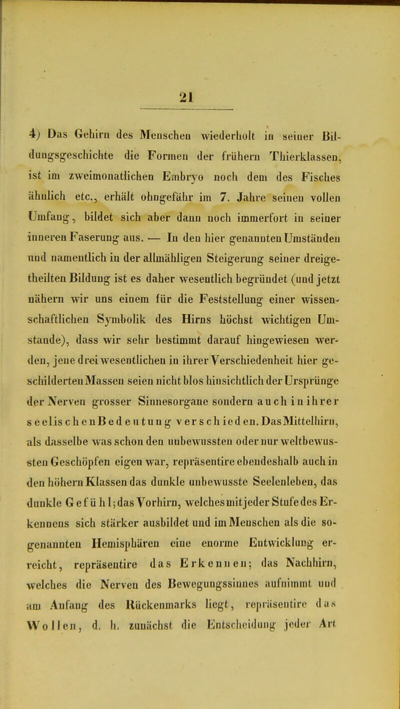 4) Das Gehirn des Menschen wiederholt in seiner Bil- dungsgeschichte die Formen dei- frühern Thierklassen, ist im zweimonatlichen Embryo noch dem des Fisches ähnlich etc., erhält ohngefähr im 7. Jahre seinen vollen Umfang, bildet sich aber dann noch immerfort in seiner inneren Faserung aus. — In den hier genannten Umständen nnd namentlich in der allmähligen Steigerung seiner dreige- theilten Bildung ist es daher wesentlich begründet (und jetzt nähern wir uns einem für die Feststellung einer wissen- schaftlichen Symbolik des Hirns höchst wichtigen Um- stände), dass wir sehr bestimmt darauf hingewiesen wer- den, jene drei wesentlichen in ihrer Verschiedenheit hier ge- schilderten Massen seien nicht blos hinsichtlich der Ursprünge dpr Nerven grosser Sinnesorgane sondern auch in ihrer seelischenBedentungverschicden. Das Mittelhirn, als di'isselbe was schon den nnbewussten odernur weltbewus- sten Geschöpfen eigen war, repräsentire ebendeshalb auch in den höhern Klassen das dunkle unbcwusste Seelenleben, das dunkle Gefühl;das Vorhirn, welchesuütjeder Stufe des Er- kennens sich stärker ausbildet und im Menschen als die so- genannten Hemisphären eine enorme Entwicklung er- reicht, repräsentire das Erkennen; das Nachhirn, welches die Nerven des Bewegungssiuues aufnimmt uud am Anfang des Kückenmarks liegt, repräsentire das Wollen, d. h. zunächst die Entscheidung jeder Art