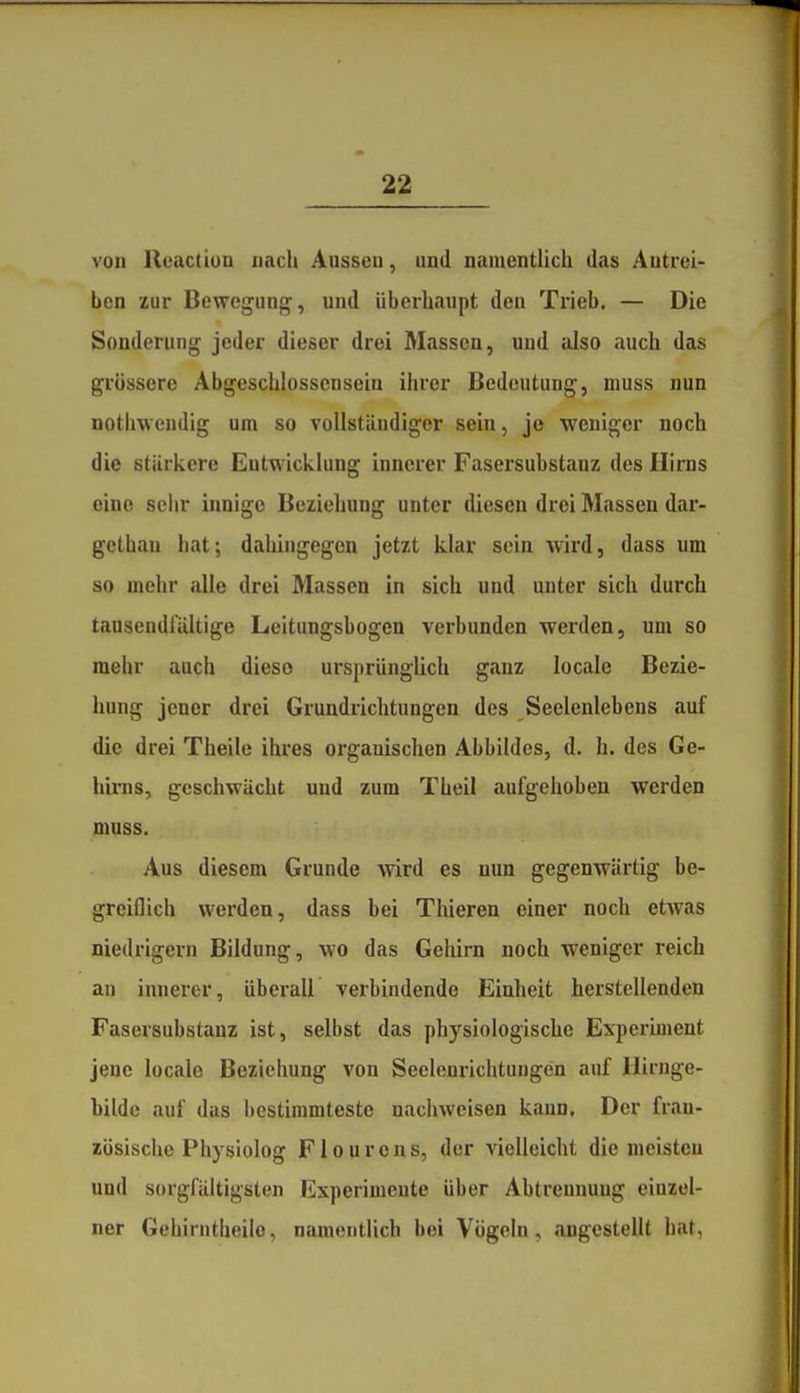 von Ueaction nach Ausseu, und namentlich das Antrei- ben zur Bewegung, und überhaupt den Trieb. — Die Sonderung jeder dieser drei Massen, und also auch das grössere Abgeschlosscnsein ihrer Bedeutung, muss nun nothwendig um so vollständiger sein, je weniger noch die stärkere Entwicklung innerer Fasersubstanz des Hirns eine seiir innige Beziehung unter diesen drei Massen dar- gcthau hat; dahingegen jetzt klar sein wird, dass um so mehr alle drei Massen in sich und unter sich durch tausendfältige Leitungsbogen verbunden werden, um so mehr auch diese ursprünglich ganz locale Bezie- hung jener drei Grundrichtungen des Seelenlebens auf die drei Theile ihres organischen Abbildes, d. h. des Ge- hirns, geschwächt und zum Theil aufgehoben werden muss. Aus diesem Grunde wird es nun gegenwärtig be- greiflich werden, dass bei Thieren einer noch etwas niedrigem Bildung, wo das Gehirn noch weniger reich au innerer, überall verbindende Einheit herstellenden Fasersubstanz ist, selbst das physiologische Experiment jene locale Beziehung von Seelenrichtuugen auf llirnge- bilde auf das bestimmteste nachweisen kann. Der fran- zösische Physiolog Flourens, der vielleicht die meisten und sorgfältigsten Experimente über Abtrennung einzel- ner Gehirntheilo, namentlich bei Vögeln, angestellt hat,