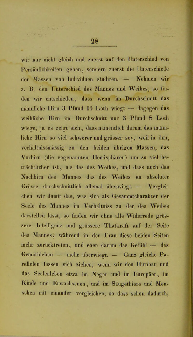 wir uur nicht gleich uud zuerst auf den önterschied von Persönlichkeiten gehen, sondern zuerst die Unterschiede der Massen von Individuen studiren. — Nehmen wir z. B. den Unterschied des Mannes und Weihes, so fin- den wir entschieden, dass wenn im Durchschnitt das männliche Hirn 3 Pfund 16 Loth wiegt — dagegen das weibliche Hirn im Durchschnitt nur 3 Pfund 8 Loth wiege, ja es zeigt sich, dass namentlich darum das männ- liche Hirn so viel schwerer und grösser sey, weil in ihm, verhältnissmässig zu den beiden übrigen Massen, das Vorhirn (die sogenannten Hemisphären) um so viel be- trächtliclier ist, als das des Weibes, und dass auch das Nachhirn des Mannes das des Weibes an absoluter Grösse durchschnittlicli allemal überwiegt. — Verglei- chen wir damit das, was sich als Gesammtcharakter der Seele des Mannes im Verhältniss zu der des Weibes darstellen lässt, so finden wir ohne alle Widerrede grös- sere Intelligenz und grössere Thatkraft auf der Seite des Mannes; während in der Frau diese beiden Seiten mehr zurücktreten, und eben darum das Gefühl — das Gemüthieben — mehr überwiegt. — Ganz gleiche Pa- rallelen lassen sich ziehen, wenn wir den Hirnbau und das Seelenleben etwa im Neger und im Europäer, im Kinde uud Erwachsenen, und im Säugethiere und Men- schen mit einander vergleichen, so dass sclion dadurch,