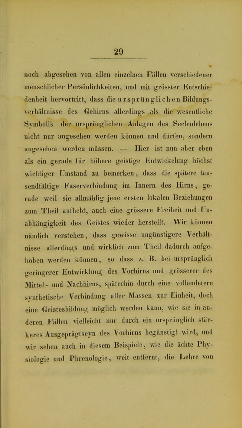 noch abgesehen von allen einzelnen Fällen verschiedener menschlicher Persönlichkeiten, und mit grösster Entschie- denheit hervortritt, dass die ursprünglichen Bildungs- verhältnisse des Gehirns allerdings als die wesentliche Symbolik der ursprünglichen Anlagen des Seelenlebens nicht nur angesehen werden können und dürfen, sondern angesehen werden müssen. — Hier ist nun aber eben als ein gerade für höhere geistige Entwickelung höchst wichtiger Umstand zu bemerken, dass die spätere tau- sendfältige Faserverbindung im Innern des Hirns, ge- rade weil sie allmählig jene ersten lokalen Beziehungen zum Theil aufhebt, auch eine grössere Freiheit und Un- abhängigkeit des Geistes wieder herstellt. Wir können nämlich verstehen, dass gewisse ungünstigere Verhält- nisse allerdings und wirklich zum Theil dadurch aufge- hoben werden können, so dass z, B. bei ursprünglich geringerer Entwicklung des Vorhirns und grösserer des Mittel- und Nachliirns, späterhin durch eine vollendetere synthetische Verbindung aller Massen zur Einheit, doch eine Geistesbildung möglich werden kann, wie sie in an- deren Fällen vielleicht nur durch ein ursprünglich stär- keres Ausgeprägtseyn des Vorhirns begünstigt wird, und wir sehen auch in diesem Beispiele, wie die ächte Phy- siologie und Phrenologie, weit entfernt, die Lehre von