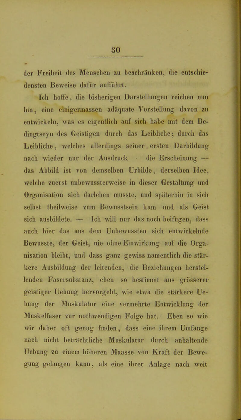 der Freiheit des Menschen zu beschränken, die entschie- densten Beweise dafür aufführt. Ich hoffe, die bislierigeu Darstellungen reichen nun hin, eine cinigerinassen adäquate Vorstellung davon zu entwickeln, Avas es eigentlich auf sich habe mit dem Be- dingtseyn des Geistigen durch das Leibliche; durch das Leibliche, welches allerdings seiner ersten Darbildung nach wieder nur der Ausdruck die Erscheinung — das Abbild ist von demselben ürbilde, derselben Idee, welche zuerst uubewusstenveise in dieser Gestaltung und Organisation sich darlebeu musste, und späterhin in sich selbst tlieilweise zum Bcwusstsein kam und als Geist sich ausbildete. — Ich will nur das noch beifügen, dass auch hier das aus dem ünbcwussten sich entwickelnde Bewusste, der Geist, nie ohne Einwirkung auf die Orga- nisation bleibt, und dass ganz gewiss namentlich die stär- kere Ausbildung der leitenden, die Beziehungen herstel- lenden Fasersubstanz, eben so bestimmt aus grösserer geistiger Uebung hervorgeht, wie etwa die stärkere üe- bung der Muskulatur eine vermehrte Entwicklung der Muskelfaser zur nothwendigen Folge hat. Eben so wie wir daher oft genug finden, dass eine ihrem Umfange nach nicht beträchtliche Muskulatur durch anhaltende Uebung zu einem höheren Maasse von Kraft der Bewe- gung gelangen kann, als eine ihrer Anlage nach weit