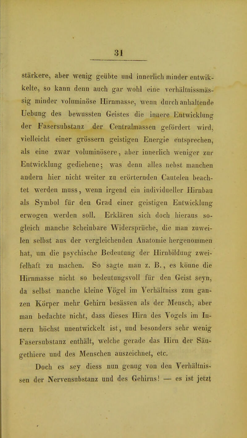 stärkere, aber wenig geübte und innerlich minder entwik- kelte, so kann denn auch gar wohl eine verhältuissmiis- sig minder voluminöse lUrnmasse, wenn durch anhaltende Uebung des bewussten Geistes die innere Entwicklung der Fasersubstanz der Centrahnassen gefördert wird, vielleicht einer grössern geistigen Energie entsprechen, als eine zwar voluminösere, aber innerlich weniger zur Entwicklung gediehene; was denn alles nebst manchen andern hier nicht weiter zu erörternden Cautelen beach- tet werden muss, wenn irgend ein individueller Hirnbau als Symbol für den Grad einer geistigen Entwicklung erwogen werden soll. Erldilren sich doch hieraus so- gleich manche Scheinbare Widersprüche, die man zuwei- len selbst aus der vei'gleichenden Anatomie hergenommen hat, um die psychische Bedeutung der Hirnbilduug zwei- felhaft zu machen. So sagte man z. B., es könne die HiiTimasse nicht so bedeutungsvoll für den Geist seyn, da selbst manche kleine Vögel im Verhältniss zum gan- zen Körper mehr Gehirn besässen als der Mensch, aber man bedachte nicht, dass dieses Hirn des Vogels im In- nern höchst unentwickelt ist, und besonders sehr wenig Fasersubstanz enthält, welche gerade das Hirn der Säu- gethiere und des Menschen auszeichnet, etc. Doch es sey diess nun genug von den Verhältnis- sen der Nervensubstanz und des Gehirns! — es ist jetzt