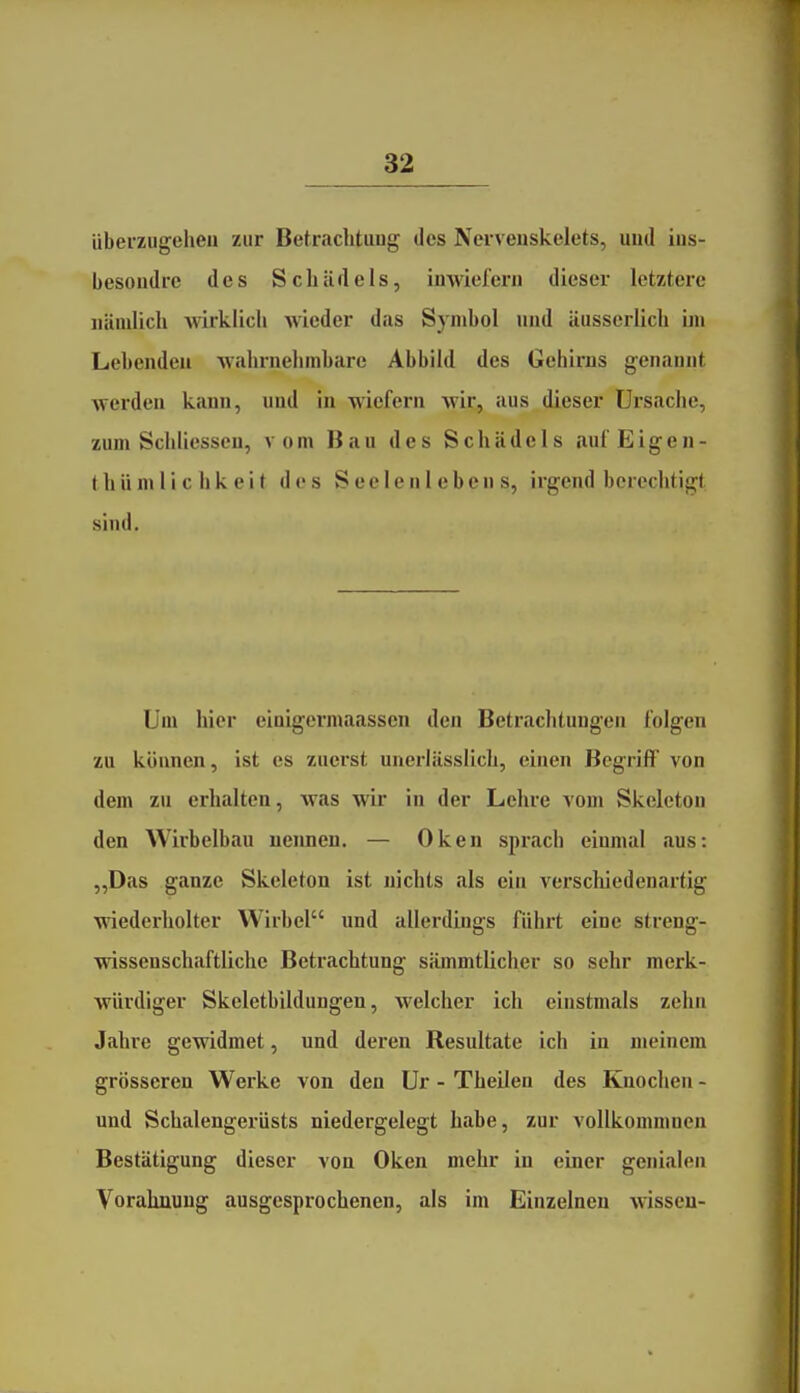 überzugehen zur Betrachtung des Nervenskelets, und ius- besoudrc des Schädels, inwiefern dieser letztere nämlich wirklich wieder das Symbol und äusserlich bn Lebenden wahrnelimbare Abbild des Gehirns genannt werden kann, und in wiefern wijc, aus dieser Ursache, zum Schliesseu, vom Bau des Schädels eiufEigen- t h ü n» 1 i c h k e i t des Seelenlebens, irgend berechtigt sind. Um hier eiaigermaassen den Betrachtungen folgen zu können, ist es zuerst unerlässlich, einen Begriff von dem zu crlialten, was wir in der Lehre \om Skeleton den Wirbelbau nennen. — Oken sprach einmal aus: „Das ganze Skeleton ist nichts als ein verschiedenartig wiederholter Wirbel und allerdings führt eine streng- wissenschaftliche Betrachtung sämmtlicher so sehr merk- würdiger Skeletbildungen, welcher ich einstmals zehn Jahre gewidmet, und deren Resultate ich in meinem grösseren Werke von den Ur - Theilen des Knochen - und Schalengerüsts niedergelegt habe, zur vollkommnen Bestätigung dieser von Oken mehr in einer genialen Vorahnung ausgesprochenen, als im Einzelnen wissen-