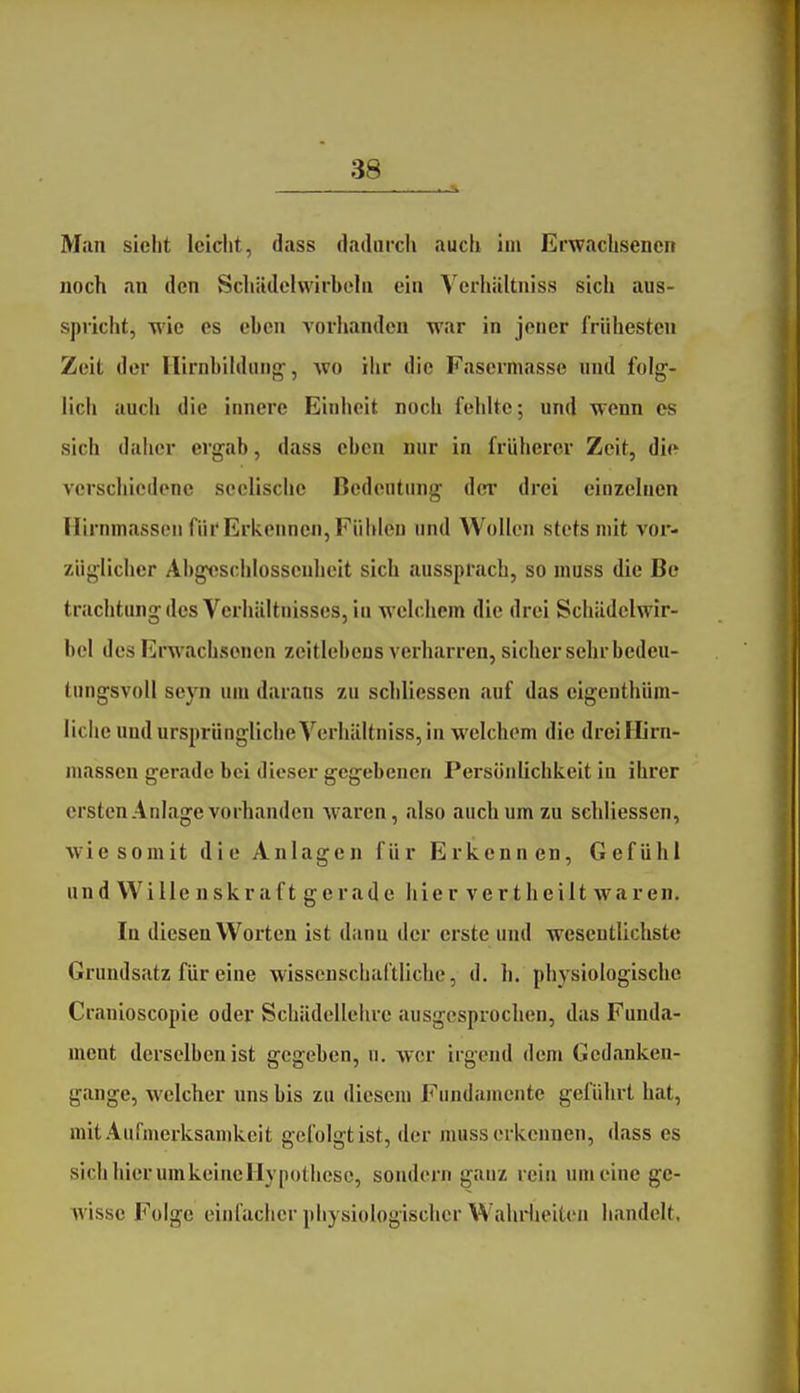 Man siebt Iciclit, dass dadurch auch im Erwachsenen noch an den Schädelwirbehi ein Yerhiiltniss sich aus- spricht, wie es eben A orhandcn war in jener frühesten Zeit der Hirnbihlinif^, avo ihr die Fasermasse und folg- lich auch die innere Einheit noch fehlte; und wenn es sich daher ergab, dass eben nur in früherer Zeit, dio verschiedene seelische Bedentinig der drei einzelnen Hirnmassen für Erkennen, Füiden und Wollen stets mit vor- züglicher Abgeschlossenheit sich aussprach, so muss die Be trachtung des Verhältnisses, iu welchem die drei Schiidelwir- bel des Erwachsenen zeitlebens verharren, sicher sehr bedeu- tungsvoll sepi um daraus zu scliliessen auf das eigenthüm- liclie und ursprüngliche Verhältniss, in welchem die dreiHirn- massen gerade bei dieser gegebenen Persönlichkeit in ihrer ersten Anlage vorhanden waren, also auch um zu sehliessen, wie somit die Anlagen für Erkennen, Gefühl un d Wille u skraft gerade hier vertheilt waren. In diesen Worten ist dann der erste und wesentlichste Grundsatz für eine wissenschaftliche, d. h. physiologische Cranioscopie oder Schiidellelire ausgesprochen, das Funda- ment derselben ist gegeben, u. wer irgend dem Gedanken- gange, welcher uns bis zu diesem Fundamente geführt hat, mit Aurmerksanikcit gefolgt ist, der muss erkennen, dass es sich hier umkeincHypothcsc, sondern ganz rein um eine ge- wisse Folge einfacher physiologischer WahHieiten handelt,